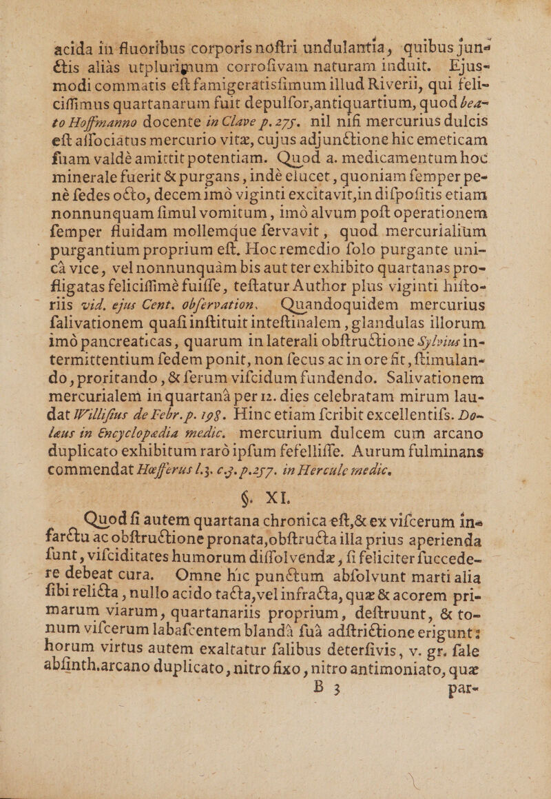 acida in fluoribus corporisnoftri undulantia, quibus jun* ftis alias utplurigium corrofivam naturam induit. Ejus¬ modi commatis eftfamigerafisiimum illud Riverii, qui feli- cillimus quartanarum fuit depulfor,antiquartium, quod bea¬ to Hoffmanno docente in Clave/. 27/. nil nifi mercurius dulcis eft alfociatus mercurio vitas, cujus adjunftione hic emeticam fuam valde amittit potentiam. Quod a. medicamentum hoc minerale fuerit &amp; purgans, inde elucet, quoniam femper pe¬ ne fedes ofto, decem imo viginti excitavit,in difpofitis etiam nonnunquam fimul vomitum, imo alvum poft operationem femper fluidam mollemque fervavit, quod mercurialium purgantiumproprium eft. Hoc remedio folo purgante uni¬ ca vice, vel nonnunquam bis aut ter exhibito quartanas pro¬ fligatas feliciflimefuiffe, teftatur Author plus viginti hifto- riis vid. ejus Cent. obfervation, Quandoquidem mercurius falivationem quafiinftituitinteftinalem,glandulas illorum imo pancreaticas, quarum in laterali obftrufiione^/iw in¬ termittentium fedem ponit, non fecus ac in ore fit, ftimulan- do, proritando, &amp; ferum vifcidum fundendo. Salivationem mercurialem in quartana per 12. dies celebratam mirum lau¬ dat IFillifius de Febr.p. 19$. Hinc etiam fcribit excellentifs. Bo~ Uus in Cncyclop&amp;dia medie. mercurium dulcem cum arcano duplicato exhibitum raro ipfum fefellifle. Aurum fulminans commendat Hoefferus /.3. c.j.p.zjy, in Hercule medie* §. XL Quod fi autem quartana chronica eft,6c ex vifcerum in* farftu ac obftruftione pronata,obftrufta ilia prius aperienda funt, vifeiditates humorum diflblvenda*, fi feliciter fuccede- re debeat cura. Omne hic punftum abfolvunt marti alia fibi reli&amp;a, nullo acido tafta,vel infrafia, quas Sc acorem pri¬ marum viarum, quartanariis proprium, deftruunt, &amp; to¬ num vifcerum labafcentem blanda fiia adftriftione erigunt 2 horum virtus autem exaltatur falibus deterfivis, v. gr. fale abfmth.arcano duplicato, nitro fixo, nitro antimoniato, quae B 3 par-