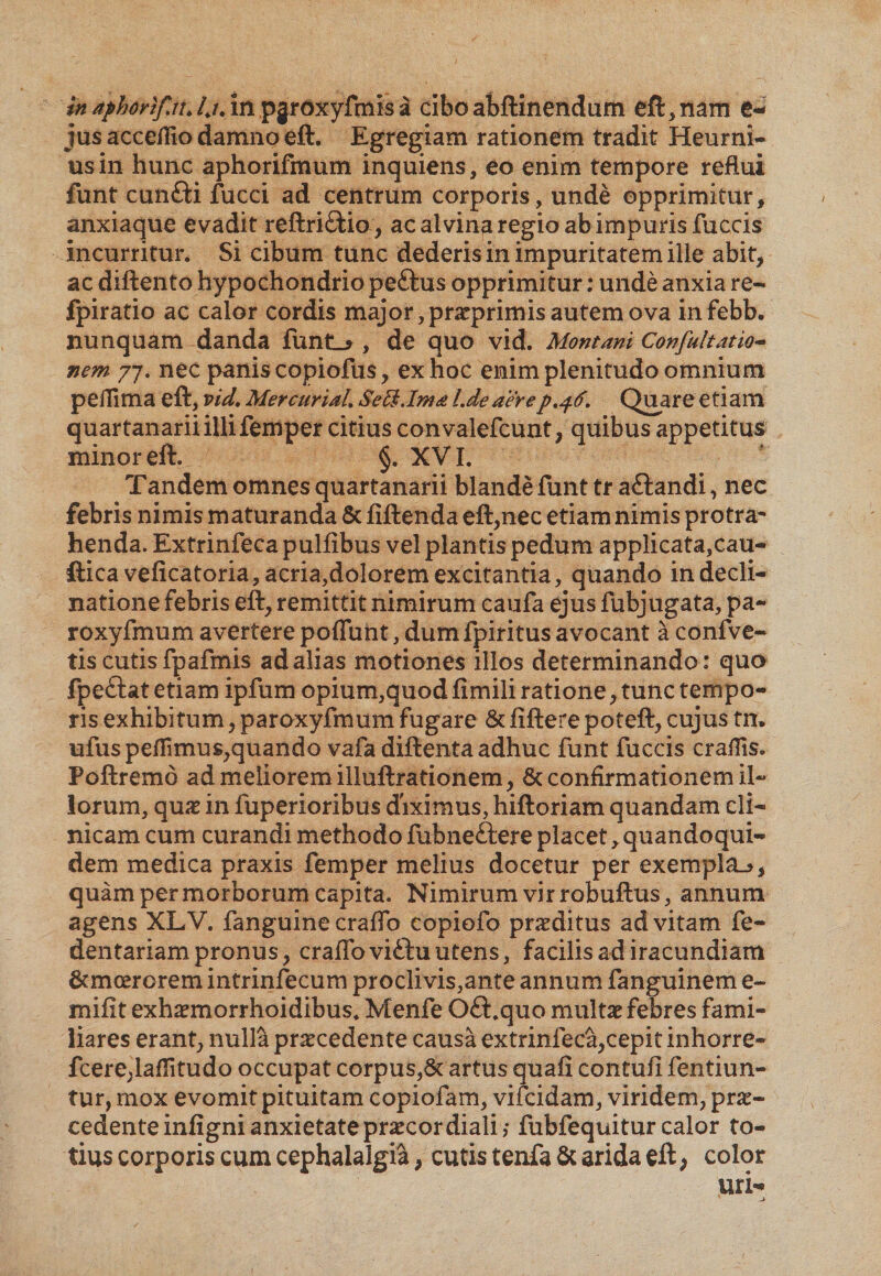 in aphorlf.u, Ij, in pgrd^yfmis a cibo abftinendum eft, nam e- jus accefHo damno eft. Egregiam rationem tradit Heurni- usin hunc aphorifmum inquiens, eo enim tempore reflui funt cunfti fucci ad centrum corporis, unde opprimitur, anxiaque evadit reftri&amp;io, ac alvina regio ab impuris fuccis incurritur. Si cibum tunc dederis in impuritatem ille abit, ac diftento hypochondrio peftus opprimitur: unde anxia re- fpiratio ac calor cordis major, praeprimis autem ova infebb. nunquam danda funti* , de quo vid. Montani Confultatio- nem 77. nec panis copiofus, ex hoc enim plenitudo omnium peffima eft, vid, Mercurial, Se Ei.Ima Lde aere p.46. Quare etiam quartanarii illi femper citius convalefcunt, quibus appetitus minor eft. §. XVI. Tandem omnes quartanarii blande funt tr aftandi, nec febris nimis maturanda &amp; fiftenda eft,nec etiam nimis protra* henda. Extrinfeca pulfibus vel plantis pedum applicata,cau- fticaveficatoria, acria,dolorem excitantia, quando in decli¬ natione febris eft, remittit nimirum caufa ejus fubjugata, pa¬ ro xyfmum avertere poflunt, dum fpiritus avocant a conive¬ tis cutis fpafmis ad alias motiones illos determinando: quo fpeftat etiam ipfum opium,quod fimili ratione, tunc tempo¬ ris exhibitum, paroxyfmum fugare &amp; fiftere poteft, cujus tn» ufus pedimus,quando vafa diftentaadhuc funt fuccis eradis. Poftremd ad meliorem illuftrationem, 6c confirmationem il¬ lorum, quae in fuperioribus diximus, hiftoriam quandam cli¬ nicam cum curandi methodo fubneftere placet, quandoqui¬ dem medica praxis femper melius docetur per exempla.?, quam per morborum capita. Nimirum vir robuftus, annum agens XLV. fanguine craflb copiofo proditus ad vitam fe- dentariampronus, craffoviftuutens, facilis ad iracundiam 6cmcerorem intrinfecum proclivis,ante annum fanguinem e~ miftt exhaemorrhoidibus. Menfe Oft.quo multae febres fami¬ liares erant, nulla praecedente causa extrinfeca,cepit inhorre- fcere,lafIitudo occupat corpus,St artus quafi contufi fentiun- tur, mox evomit pituitam copiofam, vifcidam, viridem, pro¬ cedente infigni anxietate praecor diali; fubfequitur calor to¬ tius corporis cum cephalalgia, cutis tenfa &amp; arida eft > color