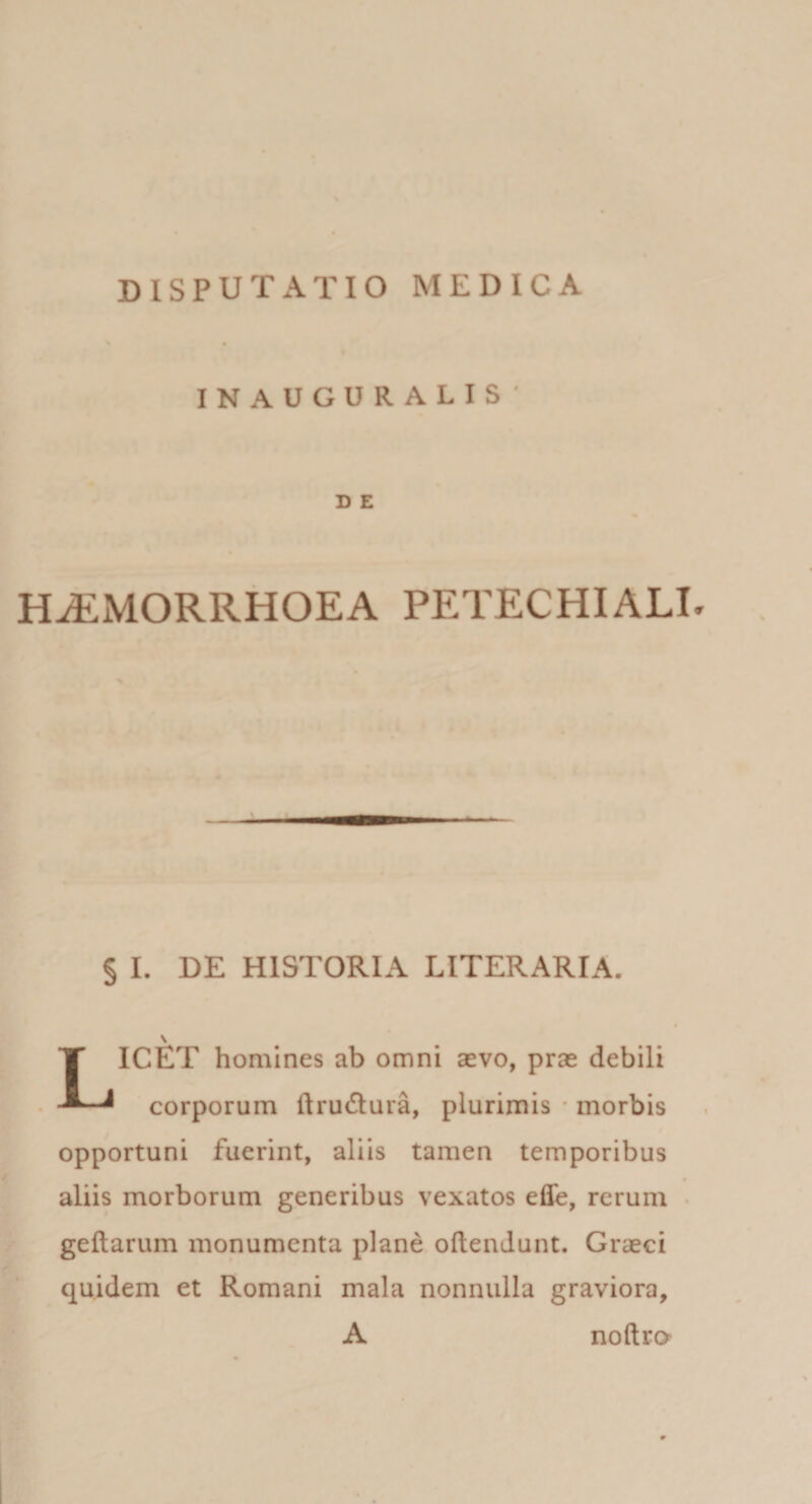 INAUGURALIS’ D E H^MORRHOEA PETECHIALI. § I. DE HISTORIA LITERARIA. \ Licet homines ab omni asvo, prae debili corporum ftrudura, plurimis * morbis opportuni fuerint, aliis tamen temporibus aliis morborum generibus vexatos efle, rerum • geftarum monumenta plane oftendunt. Graeci quidem et Romani mala nonnulla graviora, A noftro