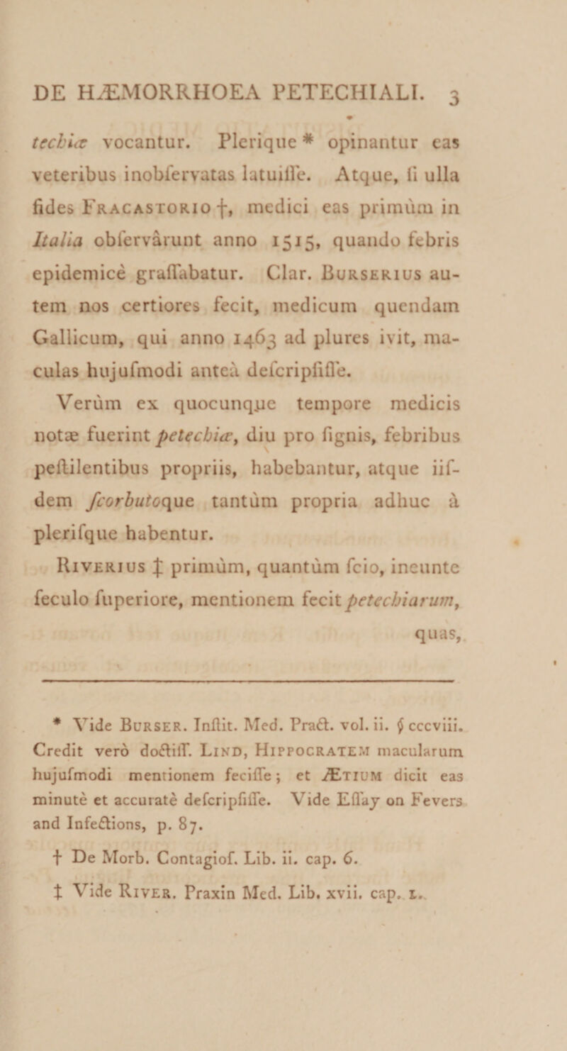 tcchlcc vocantur. Plerique * opinantur eas veteribus inobfervatas iatuille. Atque, 11 ulla fides Fracastorio f, medici eas primum ia Italia oblervarunt anno 1515, quando febris epidemice grafiabatur. Clar. Burserius au¬ tem nos certiores fecit, medicum qucndain Gallicum, qui anno 1463 ad plures ivit, ma¬ culas hujufmodi antea defcriplifle. Verum ex quocunq^ie tempore medicis notae fuerint petecbia^ diu pro fignis, febribus pellilentibus propriis, habebantur, atque iif- dem fcorbutoc\\it tantum propria adhuc a plerifque habentur. Riverius J primum, quantum fcio, ineunte feculo fuperiore, mentionem fecitpetechiarum^ quas,. * Vide Burser. Inilit. Med. Pra&lt;S. vol. ii. ^ cccvili. Credit vero do^lilT. Lind, Hippocratem macularum hujufmodi mentionem fecifle; et JEtium dicit eas minute et accurate defcripfifle. Vide Eflaj on Fevers. and Infe£tions, p. 87. f De Morb. Contagiof. Lib. ii. cap. 6. t Vide River. Praxin Med. Lib. xvii. cap,.r,. r I