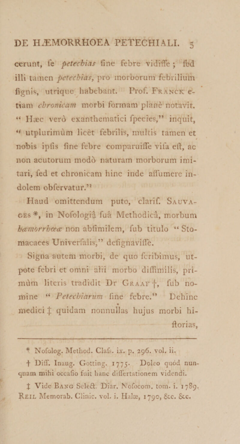 cerunt, fe petechias fine febre vidifie ; (bd illi tamen petechias, pro morborum febrilium figni&lt;i, utriqiie. habebant. Prof. Franck e- tiam chronicam morbi formam plane notavit. • “ Hiec ver6 exanthematici fpecies,” inquit, ** utplurimum licet febrilis, multis tamen et 0 nobis ipfis fine febre comparuifle vila eft, ac non acutorum modb naturam morborum imi¬ tari, fed et chronicam hinc inde aflumcre in¬ dolem obfervatur.’* • Haud omittendum puto, ' clarif. Sauva- GEs in Nofologid fua Methodica, morbum htcmorrhcedc non abfimilem, fub titulo “ Sto- macaces Univerfalis,” defignavifle. Signa autem morbi, de quo fcribhnus, ut- pote febri et omni alii morbo difiimilis, pri¬ mum literis tradidit Dr GRAArf, fub no¬ mine “ Petechiarum fine febre.” Dehinc medici J quidam nonnullas hujus morbi hi- llorias, * Nofolog. Method. Clafi. ix. p. 296. vol. ii. f DifT. Inaug. Gotting. 1775* * Doleo quod nun¬ quam mihi occafio fuit hanc diflertationem videndi. X Vide Bang Sclefl. Diar. Nofocom. tom. i. 1789. Reil Memorab. Clinic. vol. i. Halce, 1790, &amp;.c. 8cc.