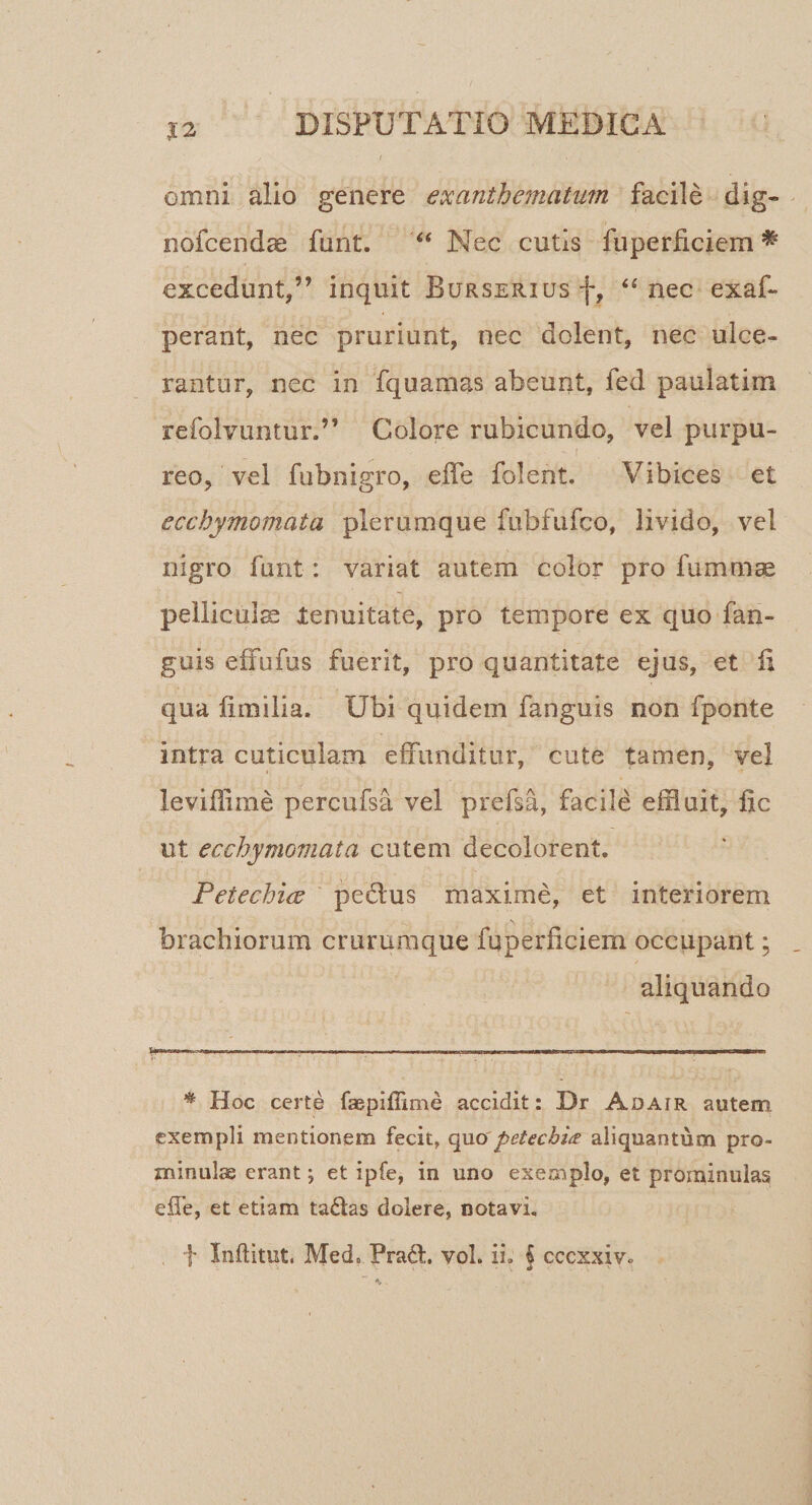 |2 omni alio genere exanthematmn facile dig- nofcendae funt. “ Nec cutis fuperiiciem ^ excedunt,” inquit BuRSERiusf, ‘‘nec exaf- perant, nec pruriunt, nec dolent, nec ulce¬ rantur, nec in fquamas abeunt, fed paulatim refolvuntur.” Colore rubicundo, vel purpu¬ reo, vel fubnigro, eife folent. Vibices et ecchymomata plerumque fubfufco, livido, vel nigro funt: variat autem color pro fummse pellicula renuitate, pro tempore ex quo fan- guis effufus fuerit, pro quantitate ejus, et fi qua fimiiia. Ubi quidem fanguis non fponte intra cuticulam effunditur, cute tamen, vel leviffime percufsa vel prefsa, facile effluit, fic ut ecchymomata cutem decolorent. Petechiw pedus maxime, et interiorem brachiorum crururoque fuperficiem occupant; aliquando * Hoc certe faepiffime accidit: Dr Adair autem exempli mentionem fecit, quo petechia aliquantum pro¬ minulae erant; et ipfe, in uno exemplo, et prominulas elTe, et etiam tadas dolere, notavi, f Inftitut. Med, Prad. vol. ii. § cccxxiv.