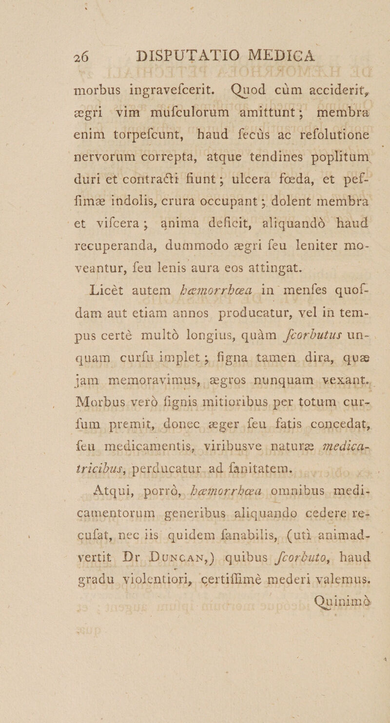 morbus ingravefcerit. Quod cum acciderit^ segri vim mufculorum amittunt; membra enim torpefcunt, haud fecus ac refolutione nervorum correpta, atque tendines poplitum duri et contradi fiunt; ulcera foeda, et pef- fimas indolis, crura occupant; dolent membra et vifcera; anima deficit, aliquando haud recuperanda, dummodo ^gri feu leniter mo¬ veantur, feu lenis aura eos attingat. Licet autem hcsmorrhcea in menfes quof- dam aut etiam annos producatur, vel in tem¬ pus certe multo longius, quam fcorhutus un¬ quam cLirfii implet; figna tamen dira, quse jam memoravimus, segros nunquam vexant. Morbus vero fignis mitioribus per totum cur- fum premit, donec ceger feu fatis concedat, feu medicamentis, viribusve naturae medica- tricihus, perducatur ad fanitatera. Atqui, porro, hce7norrhcea omnibus medi¬ camentorum generibus aliquando cedere re- cufat, nec iis quidem fanabilis, (uti animad¬ vertit Dr Du NCAN,) quibus fcorhuto, haud r' gradu violentiori, qertifiime mederi valemus. Quinimb