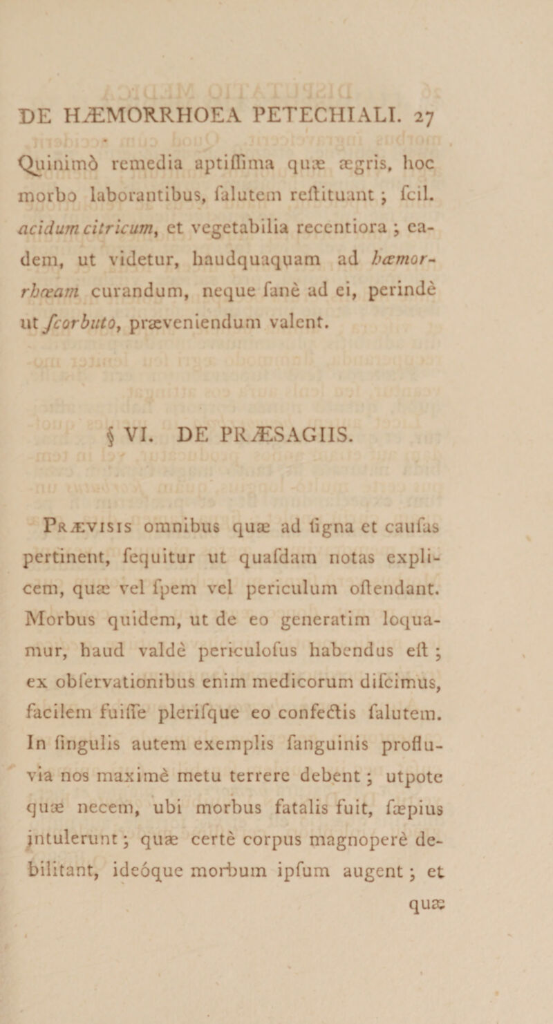 Quinimd remedia aptiflima qiice aegris, hoc morbo laborantibus, falutein reftituant; fcil. acidum eitricum^ et vegetabilia recentiora ; ea¬ dem, ut videtur, haudquaqtiam ad hccmor- rheram curandum, neque fane ad ei, perinde ut/corbiUo, prxveniendum valent. § VI, DE PR^SAGIIS. Praevisis omnibus quae ad ligna et caufas pertinent, fequitur ut quafdam notas expli¬ cem, quae vel fpem vel periculum oftendant. Morbus quidem, ut de eo generatim loqua¬ mur, haud valde periculofus habendus ell ; ex obfervationibus enim medicorum difeimus, facilem fuilTe plerifque eo confedis falutem. In fingulis autem exemplis fanguinis proflu¬ via nos maxiind metu terrere debent; utpote « qirje necem, ubi morbus fatalis fuit, fcepius intulerunt; quae certe corpus magnopere de¬ bilitant, ideoque mori:)um ipfum augent; et quae