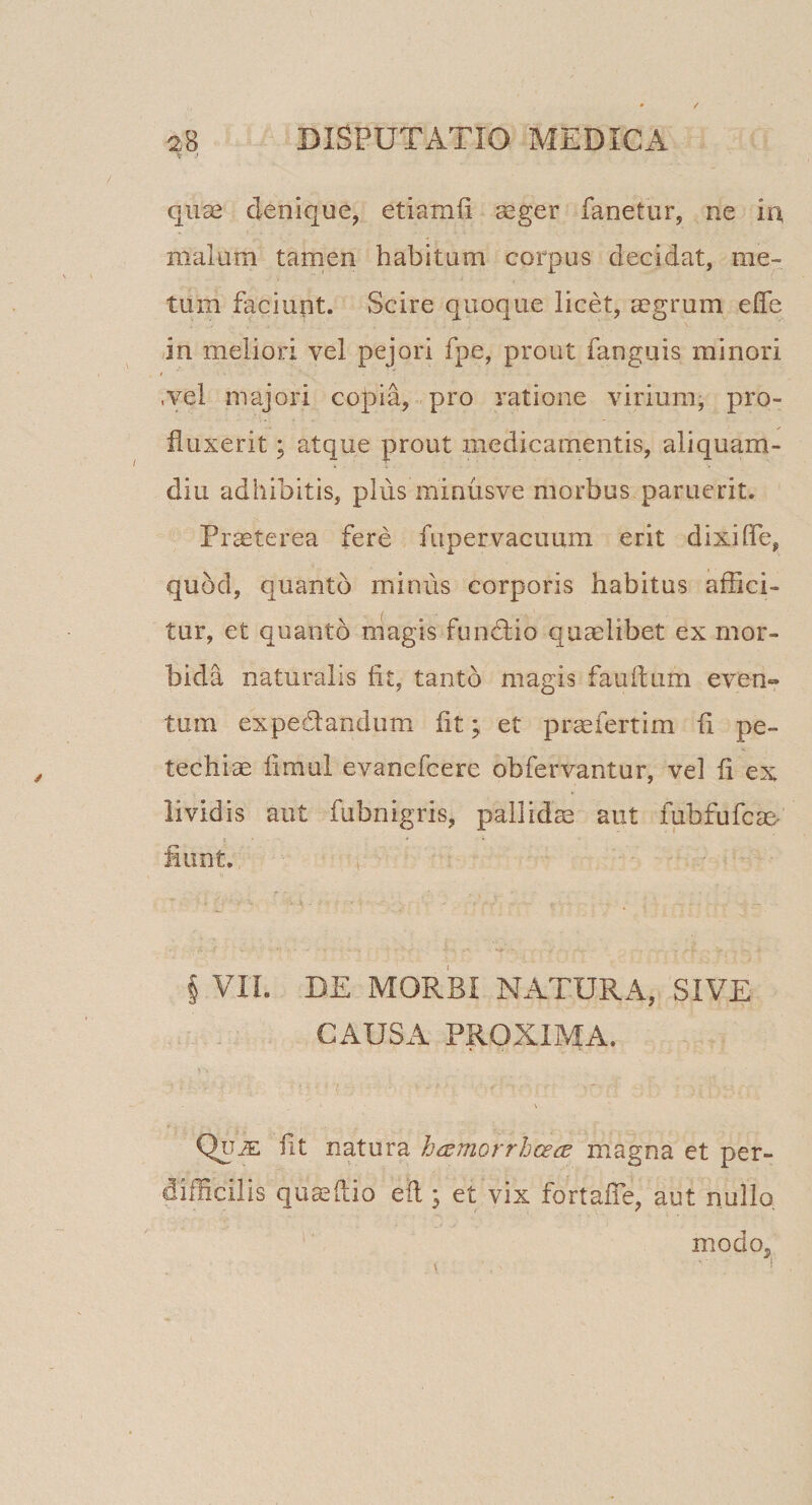 quae denique, etiamii aeger fanetur, ne in malum tamen habitum corpus decidat, me¬ tum faciunt. Scire quoque licet, aegrum effe in meliori vel pejori fpe, prout fanguis minori I .vel majori coj3ia, pro ratione virium, pro¬ fluxerit ; atque prout medicamentis, aliquam¬ diu adhibitis, pliis minusve morbus paruerit. Praeterea fere fupervacuura erit dixi fle, quod, quanto minus corporis habitus affici¬ tur, et quanto magis fundiio quaelibet ex mor¬ bida naturalis fit, tanto magis fauftum even» tum ex ped andum fit; et profert im fi pe- techiae fimui evanefcere obfervantur, vel fi ex lividis aut fubnigris, pallidae aut fubfufcas* fiunt. \ VIL DE MORBI NATURA, SIVE CAUSA PROXIMA. QiJiE: fit natura h^emorrhceds magna et per¬ difficilis quaeflio eil; et vix fortafle, aut nullo. modo.