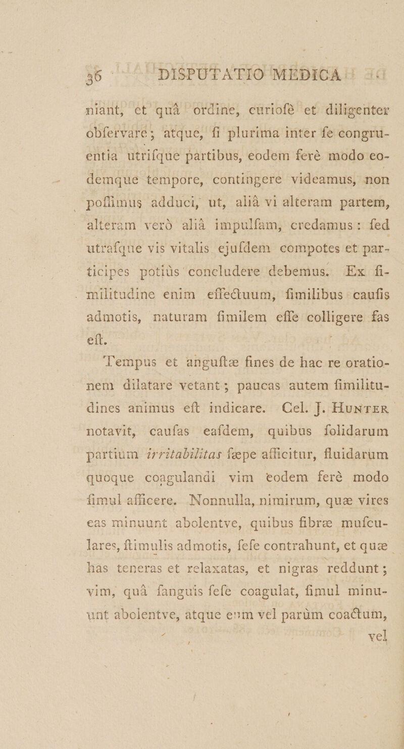 niant, et qua ordine, ciiriofe et diligenter obfervare; atque, fi plurima inter fe congru¬ entia iitrifque partibus, eodem fere modo eo- deinque tempore, contingere videamus, non poflimug adduci, ut, alia vi alteram partem, alteram vero alia impulfam, credamus : fed utrafque vis vitalis ejufdem compotes et par¬ ticipes potius concludere debemus. Ex fi- niilitudine enim effedluum, fimilibus caufis admotis, naturam fimilem efTe colligere fas eil. Tempus et anguffae fines de hac re oratio¬ nem dilatare vetant; paucas autem fimilitu- dines animus efl: indicare. Cei. J. Hunter notavit, caufas eafdem, quibus folidaruin partium irritabilitas fiepe afficitur, fluidarum quoque coagulandi vim ‘eodem fere modo limui afficere. Nonnulla, nimirum, quae vires eas minuunt abolentve, quibus fibrae mufcu- lares, flimulis admotis, fefe contrahunt, et quae has teneras et relaxatas, et nigras reddunt; vim, qua fanguis fefe coagulat, fimul minu¬ unt abolentve, atque eum vel parum coadlum,