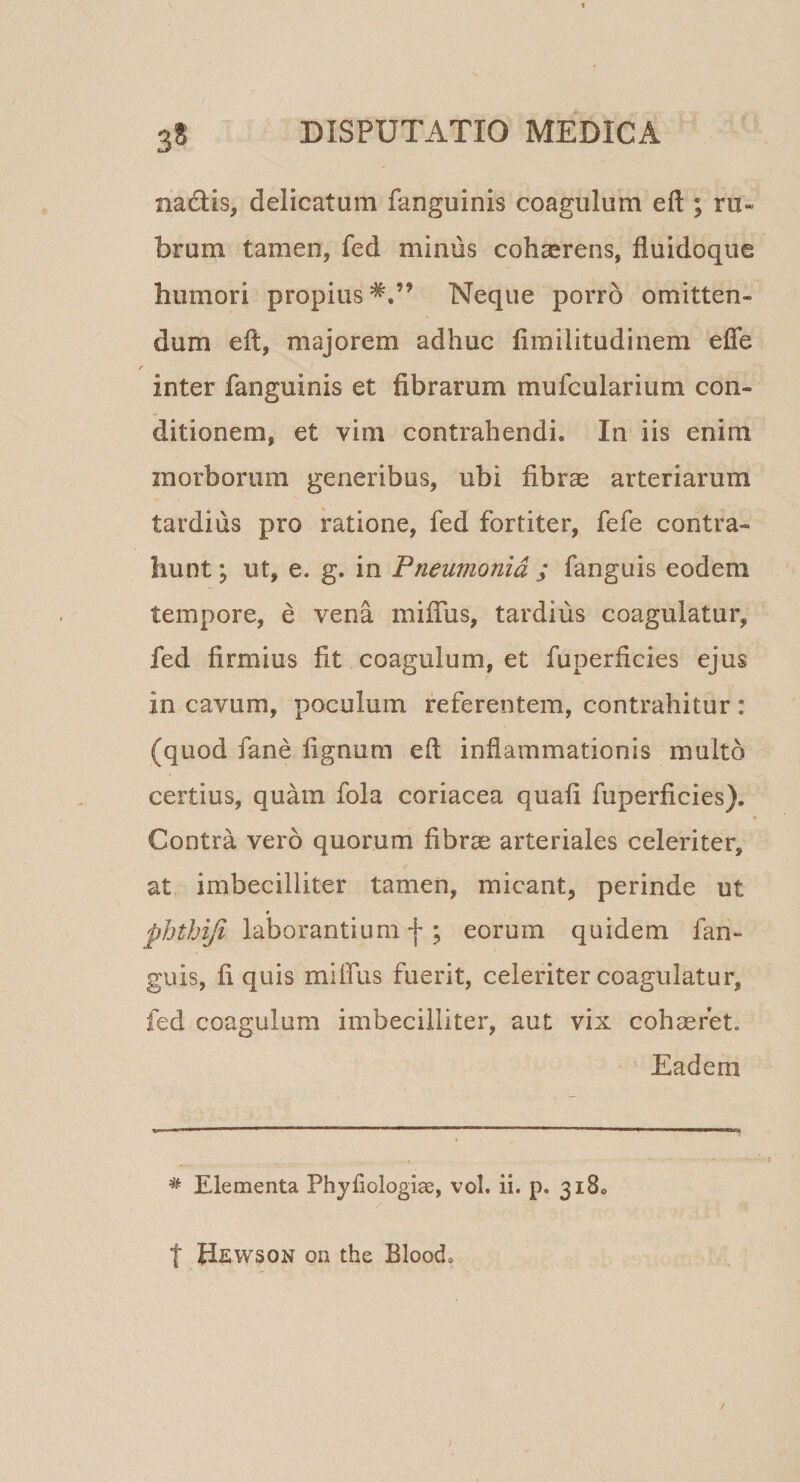 3* nadlis, delicatum fanguinis coagulum eft ; ru¬ brum tamen, fed minus cohaerens, fiuidoque humori propius*,” Neque porro omitten¬ dum eft, majorem adhuc ftmilitudinem efle inter fanguinis et fibrarum mufcularium con¬ ditionem, et vim contrahendi. In iis enim morborum generibus, ubi fibrae arteriarum tardius pro ratione, fed fortiter, fefe contra¬ hunt i ut, e. g. in Pneumonia ; fanguis eodem tempore, e vena miftus, tardius coagulatur, fed firmius fit coagulum, et fuperficies ejus in cavum, poculum referentem, contrahitur : (quod fane fignum eft inflammationis multo certius, quam fola coriacea quafi fuperficies). Contra vero quorum fibrae arteriales celeriter, at imbecilliter tamen, micant, perinde ut « phtJAJi laborantium f ; eorum quidem fan¬ guis, fi quis miffus fuerit, celeriter coagulatur, fed coagulum imbecilliter, aut vix cohaeret. Eadem ^ Elementa Phyfiologiae, vol. ii. p. 318. t Hewson on the Blood.