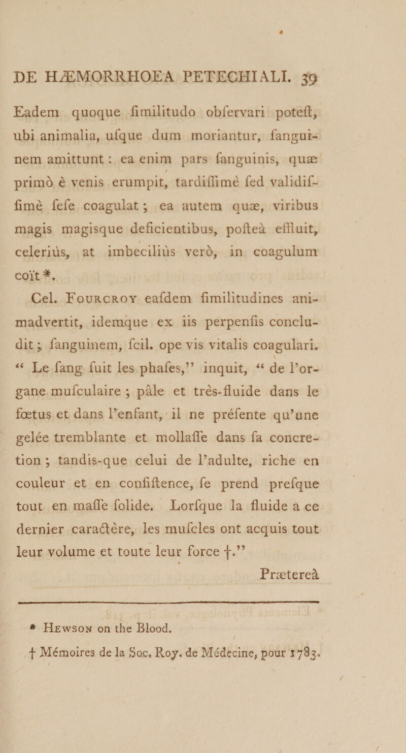 Eadem quoque fimilitudo oblervari poteft, ubi animalia, ufque dum moriantur, fangur- nem amittunt: ea enim pars fanguinis, quae I prirab e venis erumpit, tardiibme fed validif- fime fefe coagulat; ea autem qux, viribus magis magisque deficientibus, pollea ettluit^ celerius, at imbecilius ver6, in coagulum coit Cei. Fourcroy eafdem fimilitudines ani¬ madvertit, idemque ex iis perpenfis conclu¬ dit ; fanguinem, fcil. ope vis vitalis coagulari. \ “ Le fang fuit les phafes,” inquit, “ de Tor- gane mufculaire ; pale et tr^-fluide dans le foetus et dans Tenfant, * il ne prefente qu’une gelee tremblante et mollalfe dans fa concre- tion ; tandis-que celui de 1’adulte, riche en couleur et en conliftence, fe prend prefque tout en mafle folide. Lorfque la fluide a ce dernier caradere, les mufcles ont aequis tout leur volume et toute leur force f Praeteret ♦ Hewson on the Blood. I f M^raoirea de la Soc. R07, de Mcdccine, pour 1783.