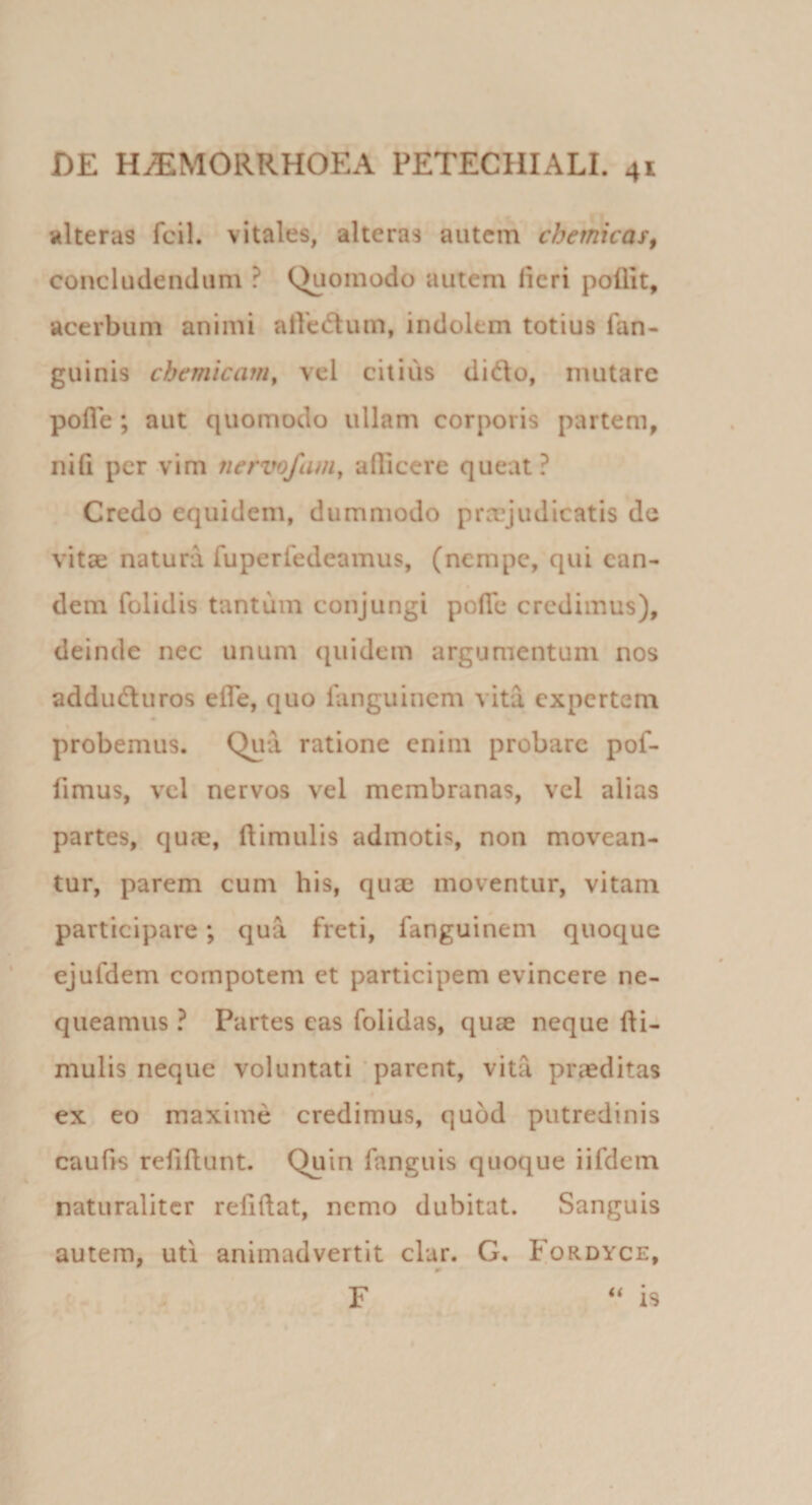 alteras fcil. vitales, alteras autem chemicas^ concludendum ? (^omodo autem fieri pollit, acerbum animi atVedum, indolem totius fan- guinis chemicam^ vel citius dido, mutare pofle; aut quomodo ullam corporis partem, nifi per vim nervofam, allicere queat? Credo equidem, dummodo pra[?judicatis de vitae natura fuperledeamus, (nempe, qui ean¬ dem folidis tantum conjungi pofie credimus), deinde nec unum quidem argumentum nos adduduros efle, quo fanguinem vita expertem probemus. Qua ratione enim probare pof- fimus, vel nervos vel membranas, vcl alias partes, quae, (limulis admotis, non movean¬ tur, parem cum his, quae moventur, vitam participare; qua freti, fanguinem quoque ejufdem compotem et participem evincere ne¬ queamus ? Partes cas folidas, quae neque (li¬ mulis neque voluntati ‘ parent, vita praeditas ex eo maxime credimus, quod putredinis caulis refillunt. Quin fanguis quoque iifdem naturaliter reddat, nemo dubitat. Sanguis autem, uti animadvertit clar. G, Fordyce, F ‘‘ is