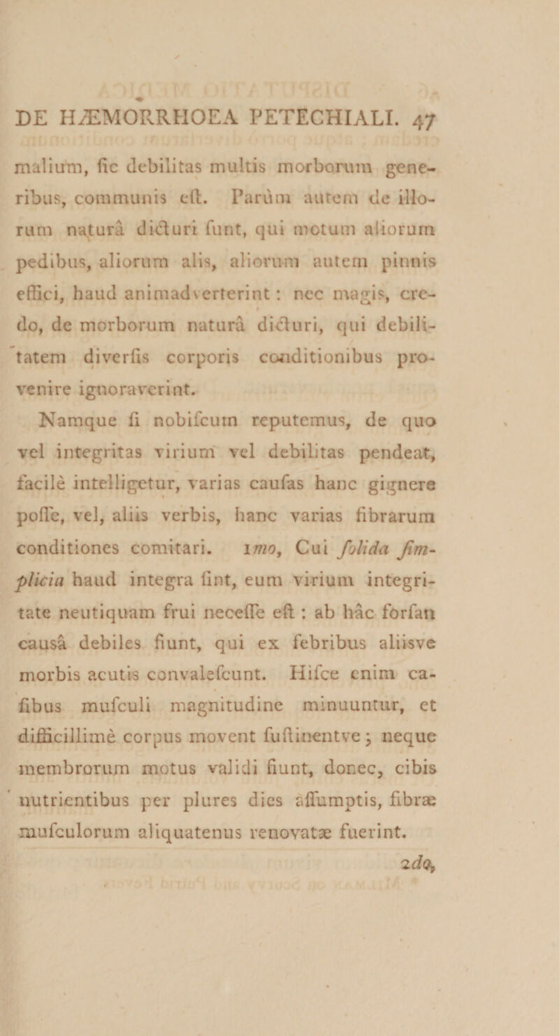 maliutii, fic debilitas multis morborum gene¬ ribus, communis eft. Parum autem de illo¬ rum najtura dici uri funt, qui motum aliorum pedibus, aliorum alis, aliorum autem pinnis effici, haud animadverterint: nec magis, cre- * do, de morborum natura dicluri, qui debili¬ tatem divcrfis corporis coriditionibus pro¬ venire ignoraverint. Namque fi nobifeuin reputemus, de quo vel integritas viriunf vel debilitas pendeat, facile intelligetur, varias caufas hanc gignere polle, vel, aliis verbis, hanc varias fibrarum conditiones comitari. imo. Cui /olida Jim- plicia haud integra fint, eum virium integri¬ tate neutiquam frui necefie eft ; ab hac forfan causa debiles fiunt, qui ex febribus aliisve morbis acutis convalefcunt. Hifce enim* ca- fibus mufculi magnitudine minuuntur, et difficillime corpus movent fufiineiitve ^ neque membrorum motus validi fiunt, donec, cibis * nutrientibus per plures dies affumptis, fibrae luufculorum aliquatenus renovatae fuerint. 'zdo^