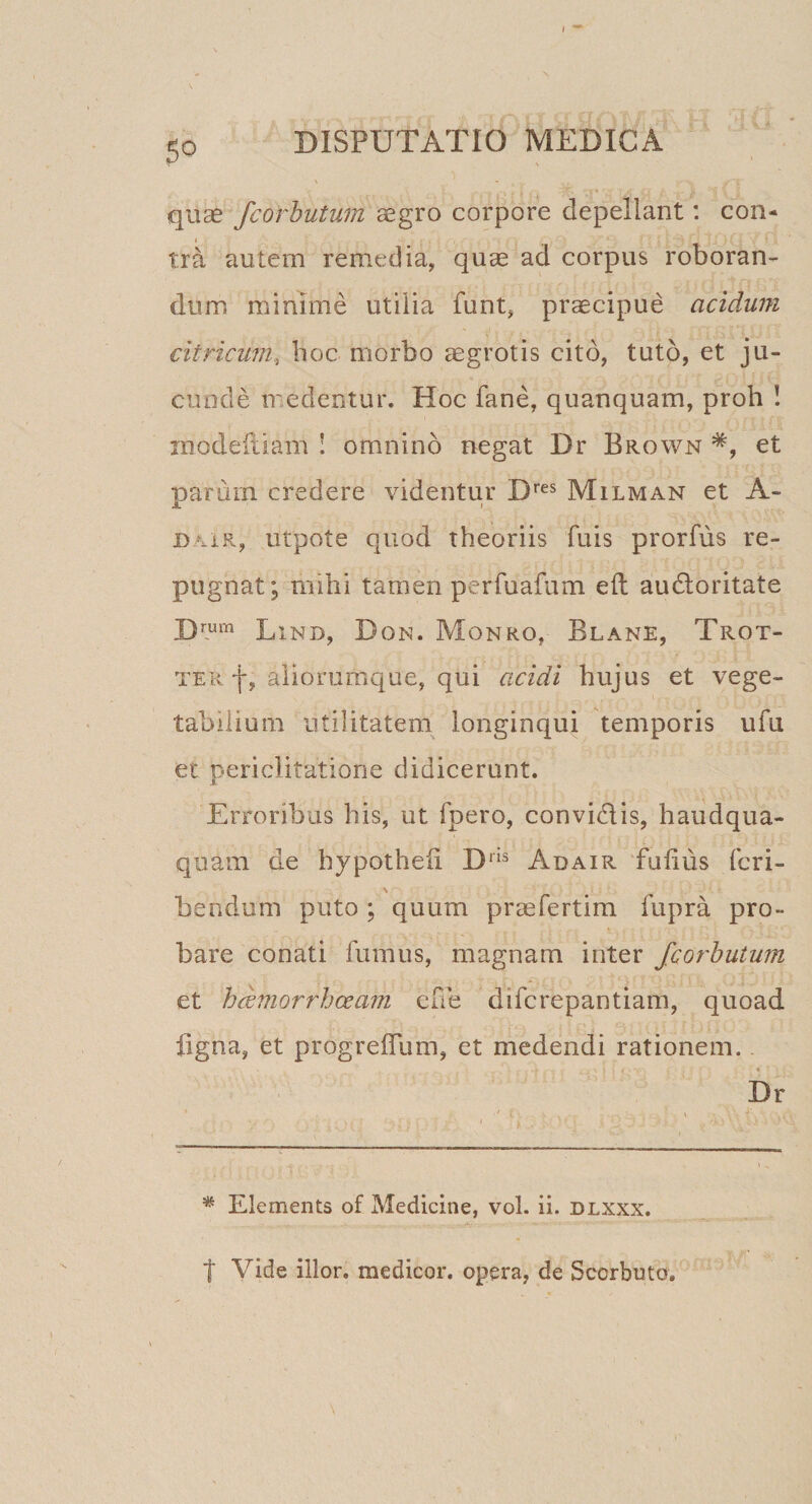 quse fcorhutum aegro corpore depellant: con¬ tra autem remedia, quae ad corpus roboran¬ dum minime utilia funt, praecipue acidum citricum, boc morbo aegrotis cito, tuto, et ju¬ cunde medentur. Hoc fane, quanquam, proh I inodeftiam ! omnino negat Dr Brown et parum credere videntur D’’^^ Milman et A- DAiR, utpote quod theoriis fuis prorfus re¬ pugnat; mihi tamen perfuafum eft audloritate D™‘^ Lind, Don. Monro, Blane, Trot- TER f, aliorumque, qui acidi hujus et vege¬ tabilium utilitatem longinqui temporis ufu et periclitatione didicerunt. Erroribus his, ut fpero, convidis, haudqna- quam de hypotheii D'^® Adair fulius feri- \ bendum puto ; quum praefertim fupra pro¬ bare conati fumus, magnam inter fcorhutum et hdmorrhoeam effe diferepantiam, quoad ligna, et progrefTum, et medendi rationem. Dr * Elements of Medicine, vol. ii. dlxxx. t Vide illor. medicor, opera, de Scorbuto.