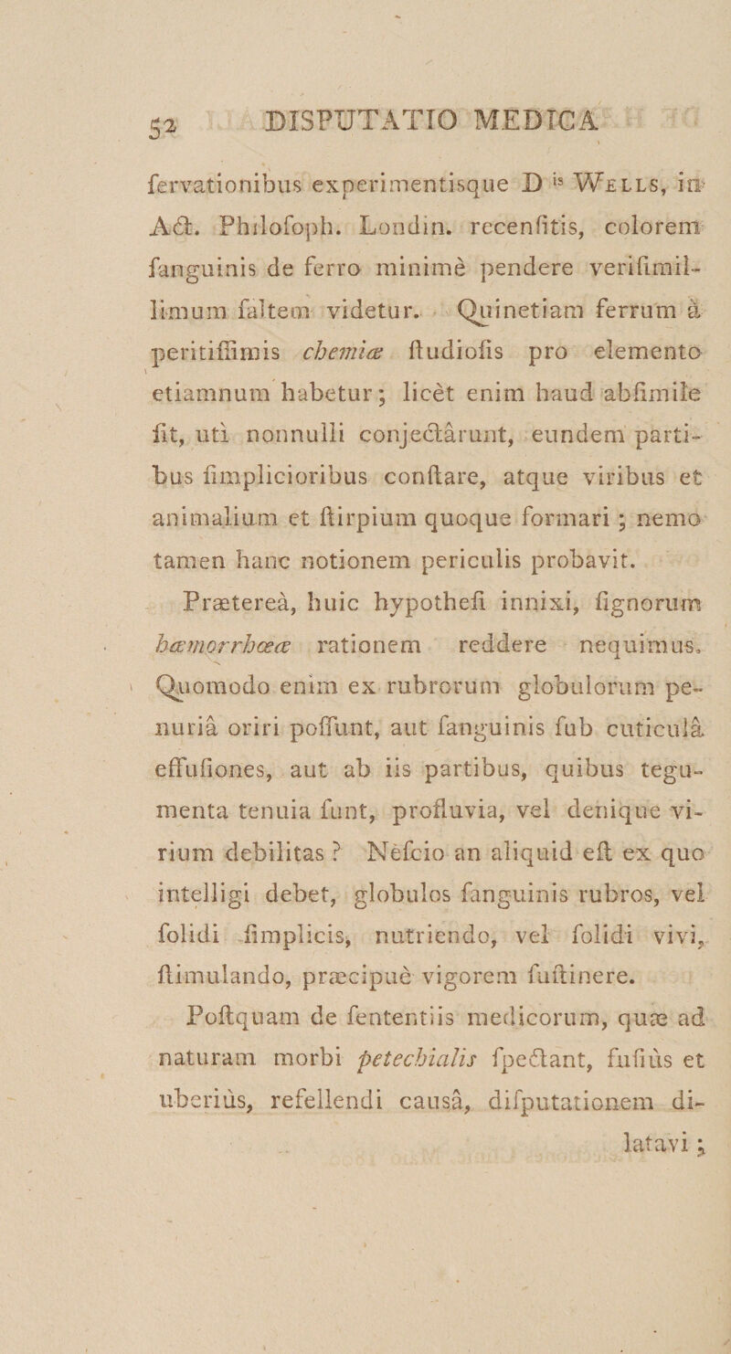 fervationibus experimentisque D Wells, i® Ad:. Philofoph. Londin. recenfitis, colorem fanguinis de ferro minime pendere verifiraii- limum falteco videtur. Quinetiam ferrum a peritiilimis chemia; ftudiofis pro elementa V etiamnum habetur; licet enim haud ablimile fit, uti nonnulli conjedarunt, eundem parti¬ bus fimpiicioribus conflare, atque viribus et animalium et ftirpium quoque formari ; nemo tamen hanc notionem periculis probavit. Pr^terea, huic hypothefi innixi, fignoriim hamprrhoece rationem reddere nequi rau-s, Qriomodo enim ex rubrorum globulorum pe¬ nuria oriri poffunt, aut fanguinis fub cuticula effuliones, aut ab iis partibus, quibus tegu¬ menta tenuia funt, profluvia, vel denique vi¬ rium debilitas ? Nefeio an aliquid eft ex quo intelligi debet, globulos fanguinis rubros, vel folidi .flraplicis^ nutriendo, vel folidi vivi, flimulando, praecipue vigorem fuftinere. Poftquam de fententiis medicorum, qum ad naturam morbi petecbialis fpedant, fufius et uberius, refellendi causa, difputationem di¬ latavi j