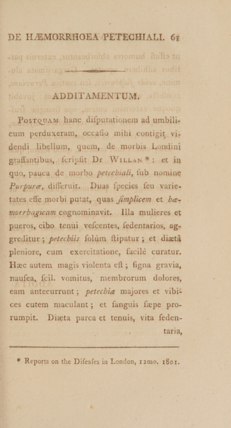 .16(J stUT- ' it-jclv 1'^!; i -ii' I Ii t ' ,uL • - . \Tt - 'u... ADDITAMENTUM. V f Postqjtam hanc difputationcin ad umbili- cum perduxeram, occatio mihi contigit vi¬ dendi libellum, quem, de morbis Londini graffantibus, fcriplit Dr Willan * : et in quo, pauca de morbo petecbiaiiy lub nomine Fu/purtr, diireruit. Duas fpccies feu varie¬ tates efle morbi putat, quas fmpUeem et har viorrbagicam cognominavit. Illa mulieres et pueros, cibo tenui vefcentes, Tedentarios, ag¬ greditur ; petecbiis folum ftipatur ; et diaeta pleniore, cum exercitatione, facile curatur. Haec autem magis violenta eft ; figna gravia, naufea, fcil. vomitus, membrorum dolores, eam antecurruntpetecbia majores et vibi¬ ces cutem maculant; et fanguis faepe pro¬ rumpit. Diseta parca et tenuis, vita feden- taria, * Reports on the Difeafes in London, i2mo, 1801.