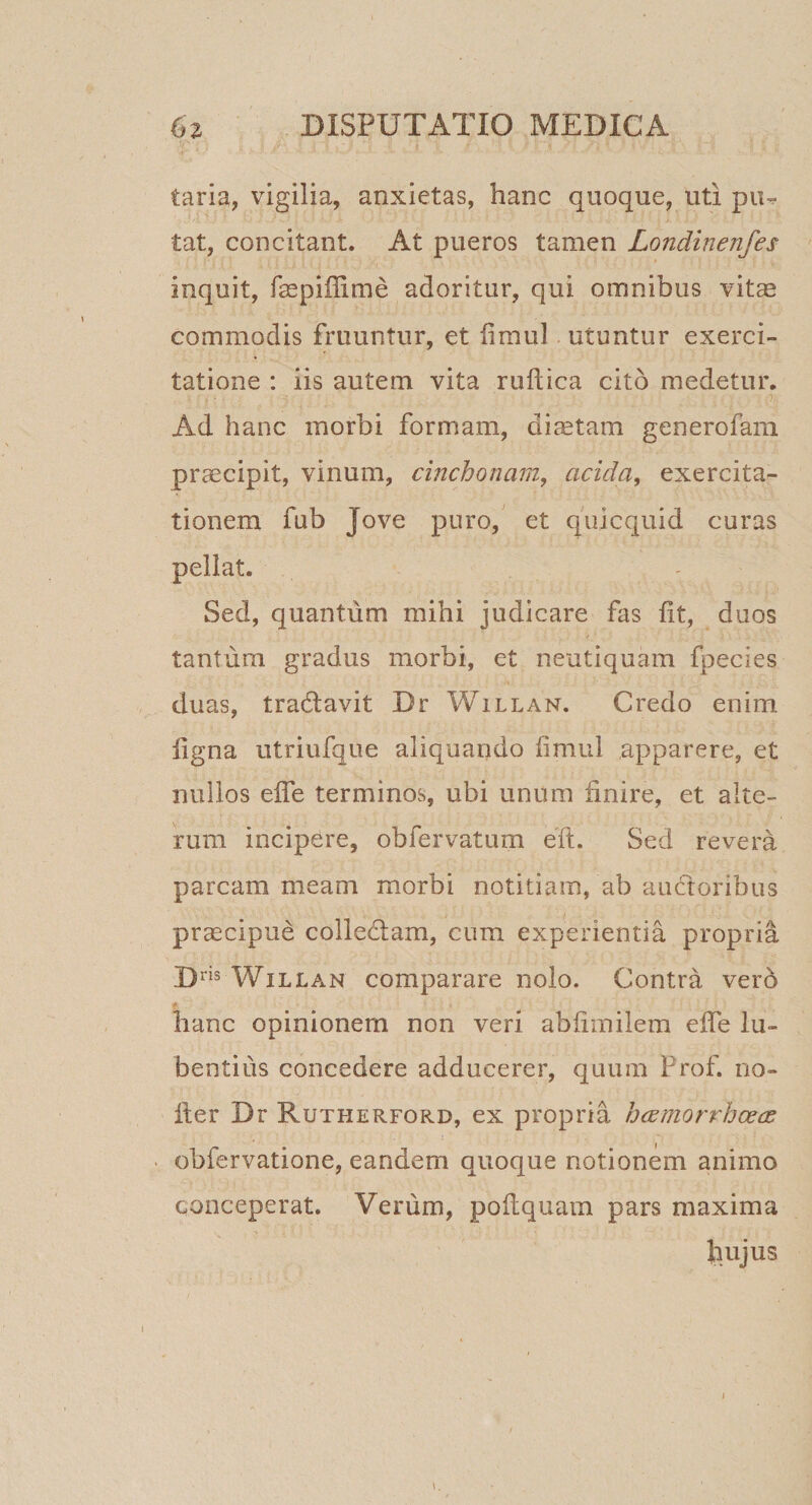 taria, vigilia, anxietas, hanc quoque, uti piu tat, concitant. At pueros tamen Londinenfes inquit, faspiffime adoritur, qui omnibus vit^ commodis fruuntur, et limul utuntur exerci¬ tatione : iis autem vita ruflica cito medetur. Ad hanc morbi formam, dictam generofani praecipit, vinum, cinchonam, acida, exercita¬ tionem fub Jove puro,' et quicquid curas pellat. Sed, quantum mihi judicare fas fit, duos tantum gradus morbi, et neutiquam fpecies duas, tradlavit Dr Willan. Credo enim ligna utriufque aliquando limul apparere, et nullos effe terminos, ubi unum finire, et alte¬ rum incipere, obfervatum eft. Sed revera parcam meam morbi notitiam, ab auctoribus prcccipue colledfam, cum experientia propria D™ Willan comparare nolo. Contra vero hanc opinionem non veri abfimilera effe lu- bentiiis concedere adducerer, quum Frof. rio- ller Dr Rutherford, ex propria hcemorrhcece obfervatione, eandem quoque notionem animo conceperat. Verum, poftquam pars maxima hujus \