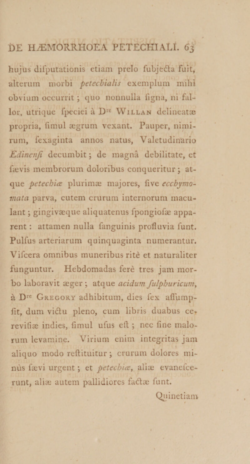 hujus difputationis etiam prelo fubjedla fuit, alterum morbi pctecbialis exemplum mihi obvium occurrit; quo nonnulla ligna, ni fal-* lor, utrique fi&gt;eciei u VVillan delineatae propria, fimul aegrum vexant. Pauper, nimi¬ rum, fexaginta annos natus, Valetudinario Edinenfi decumbit; de magna debilitate, et fccvis membrorum doloribus conqueritur; at¬ que petechia plurimse majores, fivc eccbymo- mata parva, cutem crurum internorum macu¬ lant ; gingivaeque aliquatenus fpongiofae appa¬ rent : attamen nulla fanguinis profluvia funt. Pulfus arteriarum quinquaginta numerantur. Vifeera omnibus muneribus rite et naturaliter funguntur. Heibdomadas fere tres jam mor¬ bo laboravit aeger ; atque acidum fulphuricunty ^ D*”® Gregory adhibitum, dies fex afflimp- fit, dum vidlu pleno, cum libris duabus ccr reviliae indies, fimul ufus eft ; nec fine malo¬ rum levamine. Virium enim integritas jam 4 aliquo modo reflituitur; crurum dolores mi- « 4 nus faevi urgent; et petecbice, aliaj evanefee- ^ runt, alice autem pallidiores fadae funt. Q^uinetiam f