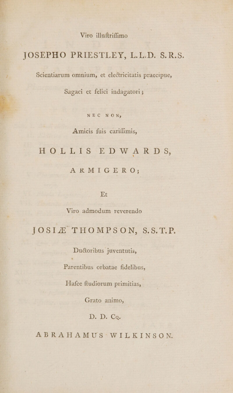 Viro illuftriffimo JÜUSEPEHO PRIESTLEX; T.LD85.R.S. Scientiarum omnium, et electricitatis praecipue, Sagaci et felici indagatori ; NEC NON, Amicis fuis cariífimis, H.OLILIS EDWARDS, ARMIGERO,; Et Viro admodum reverendo RORIS THOMPSON, S5: 1E Duéctoribus juventutis, Parentibus orbatae fidelibus, Hafce ftudiorum primitias, Grato animo, D mcs ABRAHAMUS*WILKINSON