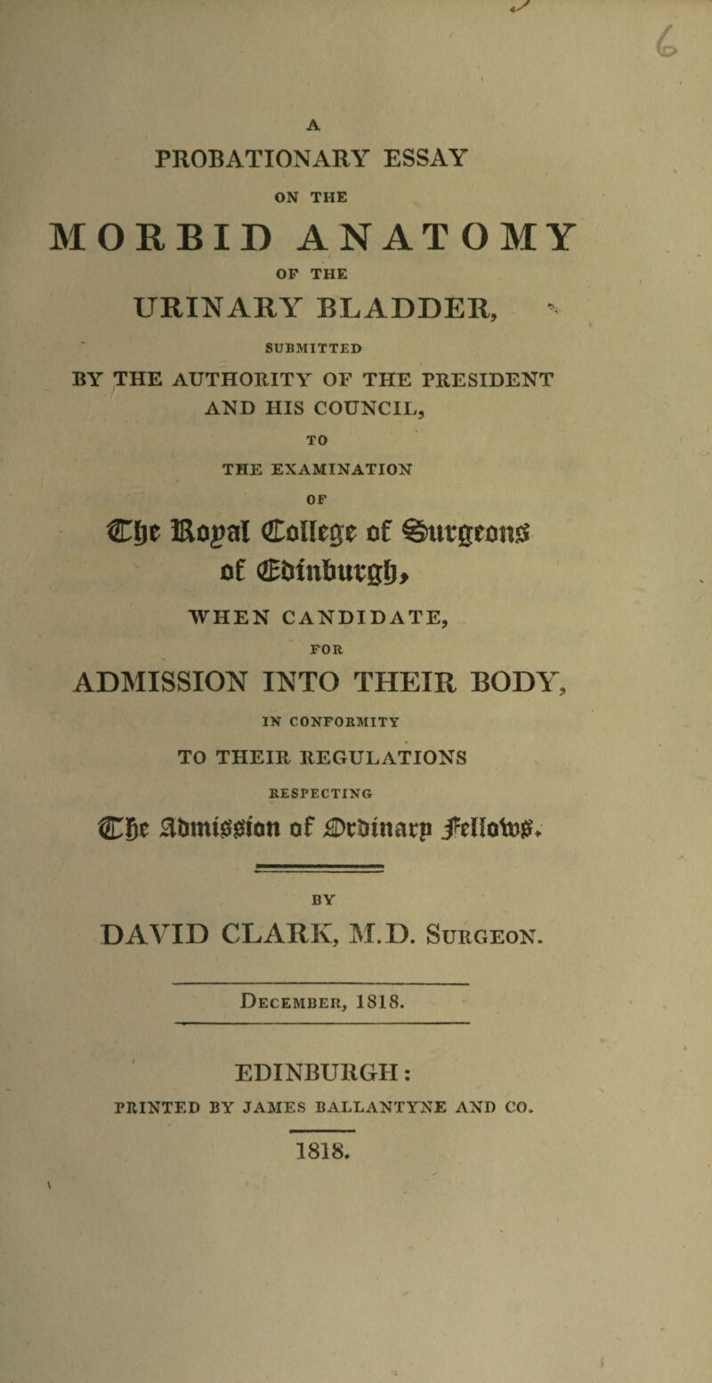 PROBATIONARY ESSAY ON THE MORBID ANATOMY OF THE URINARY BLADDER, ’ SUBMITTED BY THE AUTHORITY OF THE PRESIDENT AND HIS COUNCIL, TO THE EXAMINATION OF Cge IRopal College of ^ttgeonss of WHEN CANDIDATE, FOR ADMISSION INTO THEIR BODY, IN CONFORMITY TO THEIR REGULATIONS RESPECTING C8e aiimt00icin of ilDctiinatp BY DAVID CLARK, IM.D. Surgeon. December, 1818. EDINBURGH: PRINTED BY JAMES BALLANTYNE AND CO. 1818.