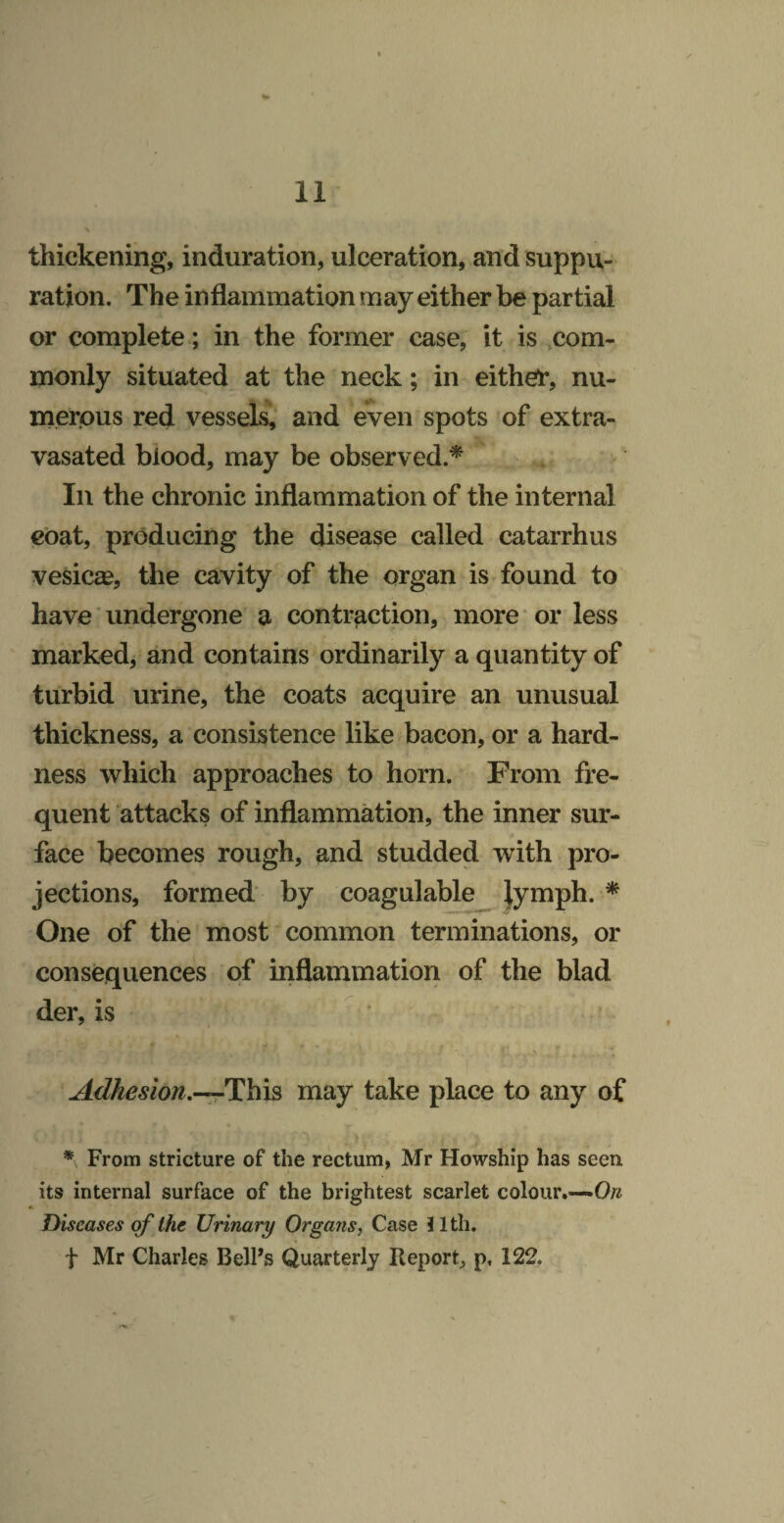 thickening, induration, ulceration, and suppu¬ ration. The inflammation may either be partial or complete; in the former case, it is com¬ monly situated at the neck; in either, nu¬ merous red vessels, and even spots of extra- vasated blood, may be observed.^ In the chronic inflammation of the internal coat, producing the disease called catarrhus vesicas, the cavity of the organ is found to have ■ undergone a contraction, more or less markedj and contains ordinarily a quantity of turbid urine, the coats acquire an unusual thickness, a consistence like bacon, or a hard¬ ness which approaches to horn. From fre¬ quent attacks of inflammation, the inner sur¬ face becomes rough, and studded with pro¬ jections, formed by coagulable |ymph. ^ One of the most common terminations, or consequences of inflammation of the blad der, is Adhesion.—This may take place to any of * From stricture of the rectum, Mr Howship has seen its internal surface of the brightest scarlet colour.— Diseases of Ihe Urinary Organs, Case Jlth. t Mr Charles BelFs Quarterly Report^ p, 122. ■