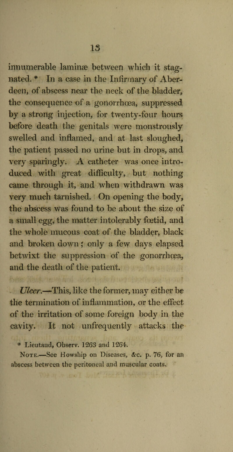 15 innumerable laminae between which it staff- nated. * In a case in the Infirmary of Aber¬ deen, of abscess near the neck of the bladder, the consequence of a gonorrhoea, suppressed by a strong injection, for twenty-four hours before death the genitals were monstrously swelled and inflamed, and at last sloughed, the patient passed no urine but in drops, and very sparingly. A catheter was once intro¬ duced with great difficulty, but nothing came through it, and when withdrawn was very much tarnished. On opening the body, the abscess was found to be about the size of a small egg, the matter intolerably foetid, and the whole mucous coat of the bladder, black and broken down; only a few days elapsed betwixt the suppression of the gonorrhoea, and the death of the patient. T . Ulcer,—This, like the former, may either be the termination of inflammation, or the effect of the irritation of some foreign body in the cavity. It not unfrequently attacks the * Lieutaud, Observ. 1263 and 1264. Note.—See Howship on Diseases, &c, p. 76, for an abscess between the peritoneal and muscular coats..