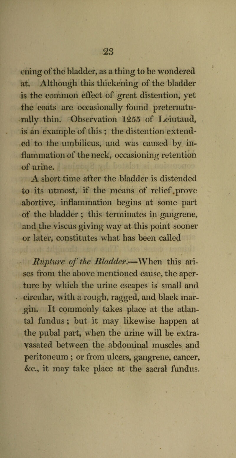 tniing of the bladder, as a thing to be wandered at. Although this thickening of the bladder is the common effect of great distention, yet the coats are occasionally found preternatu- rally thin. Observation 1255 of Leiutaud, is an example of this ; the distention extend¬ ed to the umbilicus, and was caused by in¬ flammation of the neck, occasioning retention of urine. A short time after the bladder is distended to its utmost, if the means of relief .prove abortive, inflammation begins at some part of the bladder ; this terminates in gangrene, and the viscus giving way at-this point sooner or later, constitutes what has been called ' Rupture of the Rladder.—When this ari¬ ses from the above mentioned cause, the aper¬ ture by which the urine escapes is small and circular, with a rough, ragged, and black mar¬ gin. It commonly takes place at the atlan¬ tal fundus; but it may likewise happen at the pubal part, when the urine will be extra- vasated between the abdominal muscles and peritoneum ; or from ulcers, gangrene, cancer, &c., it may take place at the sacral fundus.