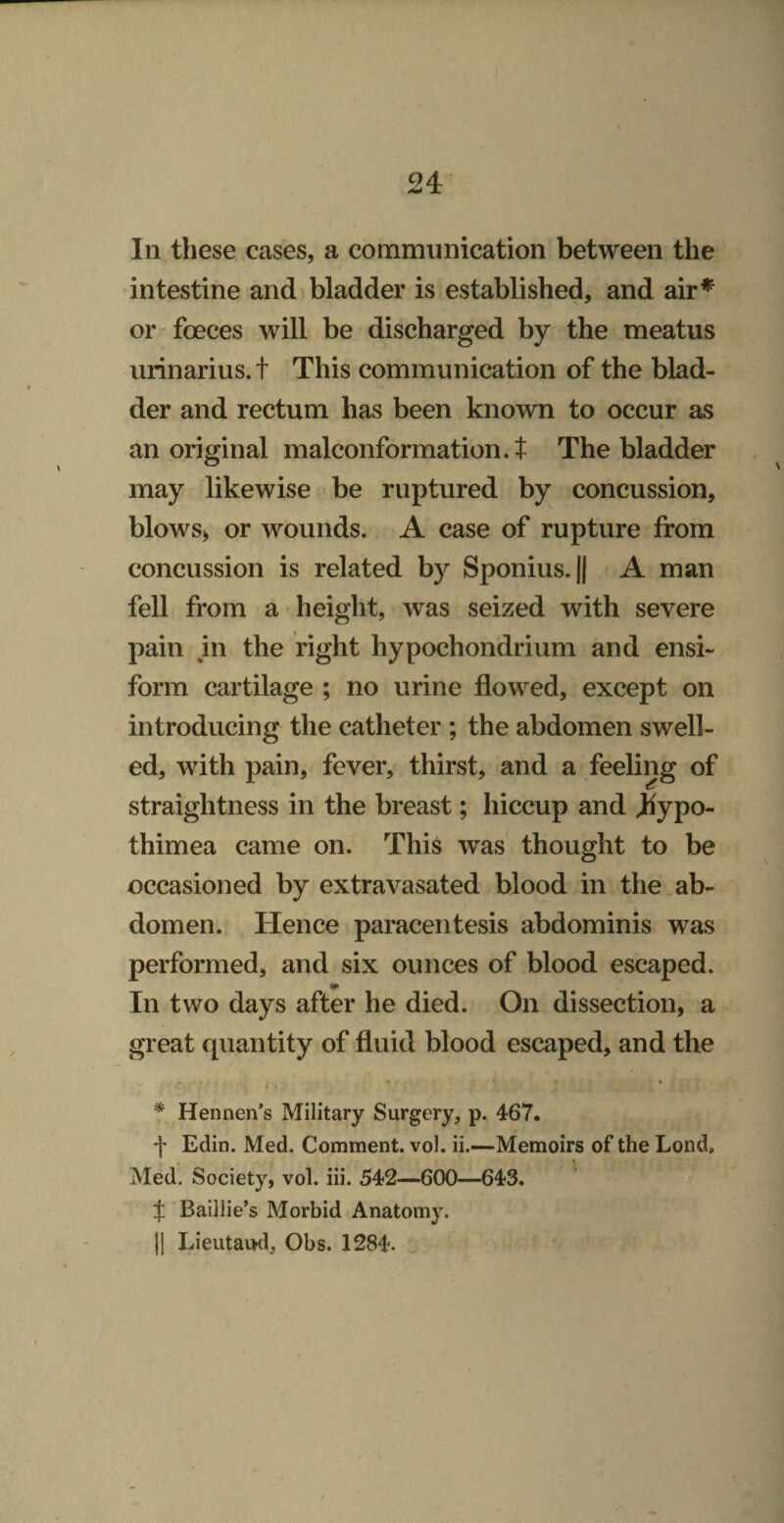 In these cases, a communication between the intestine and bladder is established, and air^ or foeces will be discharged by the meatus urinarius. t This communication of the blad¬ der and rectum has been known to occur as an original malconformation.J The bladder may likewise be ruptured by concussion, blowS) or wounds. A case of rupture from concussion is related by Sponius.jj A man fell from a height, was seized with severe pain in the right hypochondrium and ensi- form cartilage ; no urine flowed, except on introducing the catheter ; the abdomen swell¬ ed, with pain, fever, thirst, and a feeling of straightness in the breast; hiccup and Jhypo- thimea came on. This was thought to be occasioned by extravasated blood in the.ab¬ domen. Hence paracentesis abdominis was performed, and six ounces of blood escaped. In two days after he died. On dissection, a great quantity of fluid blood escaped, and the - - r i * Hennen’s Military Surgery, p. 467. f Edin. Med. Comment, vol. ii.—Memoirs of the Lond, Med. Society, vol. iii. 542—600—643. t Baillie’s Morbid Anatomy. II Lieutaud, Obs. 1284.