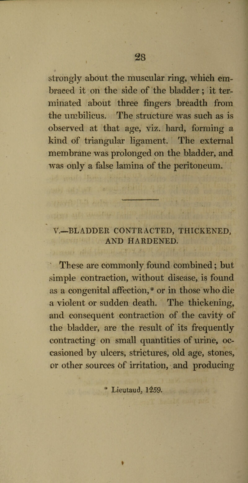 strongly about the muscular ring, which em¬ braced it on the side of ’the bladder; it ter¬ minated about three fingers .breadth from the umbilicus. The structure was such as is observed at that age, viz. hard, forming a kind of triangular ligament. The external membrane was prolonged on the bladder, and was only a false lamina of the peritoneum. V.—BLADDER CONTRACTED, THICKENED, AND HARDENED. ' These are commonly found combined; but simple contraction, without disease, is found as a congenital affection,* or in those who die a violent or sudden death. The thickening, and consequent contraction of the cavity of the bladder, are the result of its frequently contracting on small quantities of urine, oc¬ casioned by ulcers, strictures, old age, stones, or other sources of irritation, and producing * Lieutaud, 1^59. f