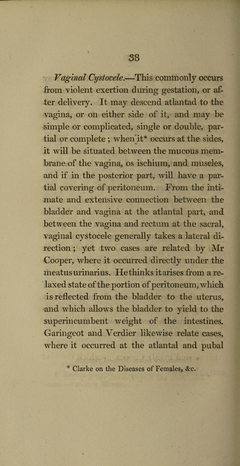 1 38 ' Vaginal Cystocele.—This commonly occurs from violent exertion during gestation, or af- ter delivery. It may descend atlantad to the vagina, or on either side of it, and may be simple or complicated, single or double, par¬ tial or complete; whenlt* occurs at the sides, it will be situated between the mucous mem¬ brane of the vagina, os ischium’, and muscles, and if in the posterior part, will have a par¬ tial covering of peritoneum. From the inti¬ mate and extensive connection between the bladder and vagina at the atlantal part, and between the vagina and rectum at the sacral, vaginal cystocele generally takes a lateral di¬ rection ; yet two cases are related by Mr Cooper, where it occurred directly under the meatus urinarius. Rethinks it arises from a re¬ laxed state of the portion of peritoneum, which is reflected from the bladder to the uterus, and which allows the bladder to yield to the superincumbent weight of the intestines. Garingeot and Verdier likewise relate cases, where it occurred at the atlantal and pubal * Clarke on the Diseases of Females, &c.