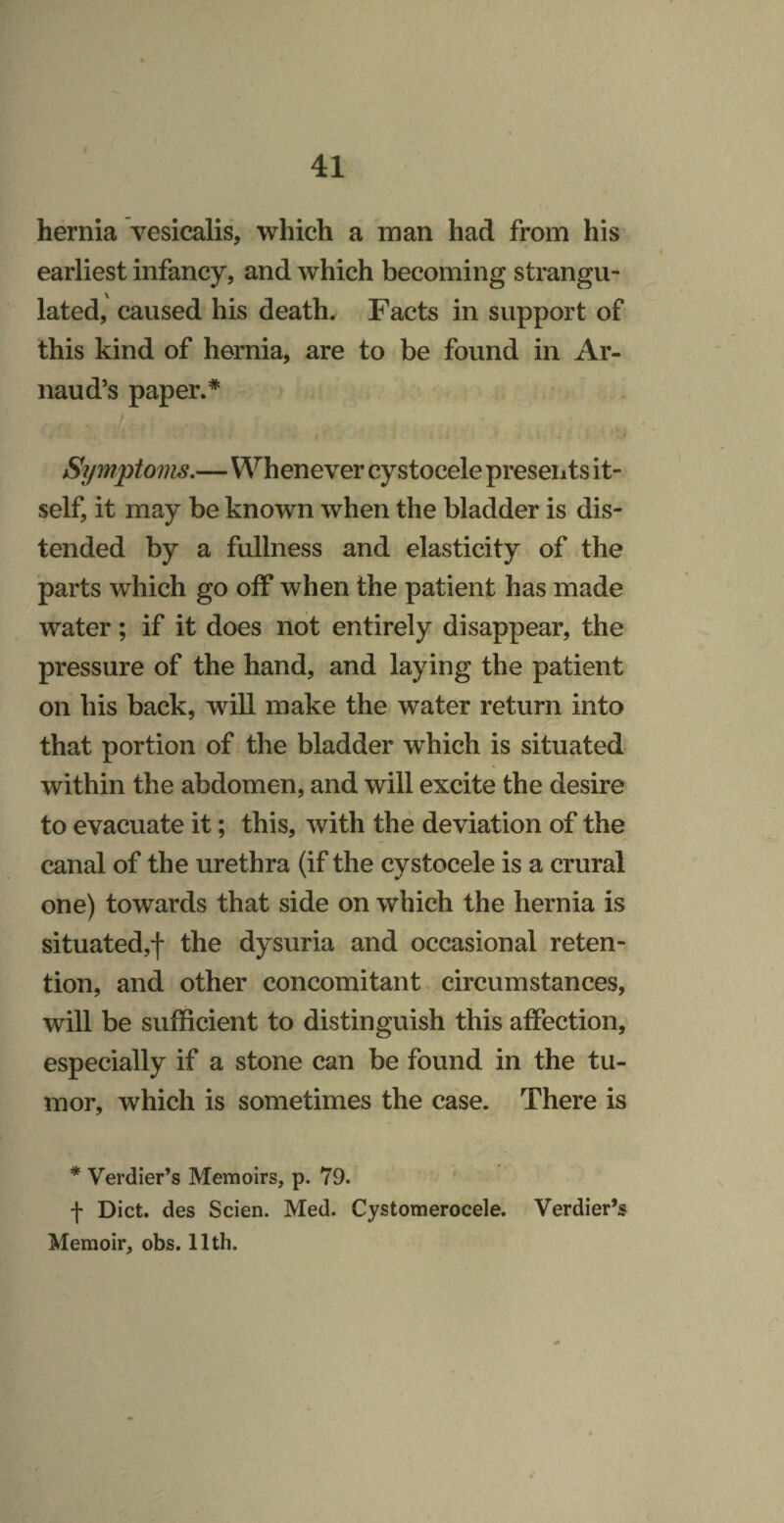 hernia vesicalis, which a man had from his earliest infancy, and which becoming strangu¬ lated, caused his death. Facts in support of this kind of hernia, are to be found in Ar- naud’s paper.* i Symptoms.—Whenever cystocele preseiits it¬ self, it may be known when the bladder is dis¬ tended by a fullness and elasticity of the parts which go off when the patient has made water; if it does not entirely disappear, the pressure of the hand, and laying the patient on bis back, will make the water return into that portion of the bladder which is situated within the abdomen, and will excite the desire to evacuate it; this, with the deviation of the canal of the urethra (if the cystocele is a crural one) towards that side on which the hernia is situated,! the dysuria and occasional reten¬ tion, and other concomitant circumstances, will be sufficient to distinguish this affection, especially if a stone can be found in the tu¬ mor, which is sometimes the case. There is * Verdier’s Memoirs, p. 79. f Diet, des Scien. Med. Cystomerocele. Verdier’s Memoir, obs. 11th.