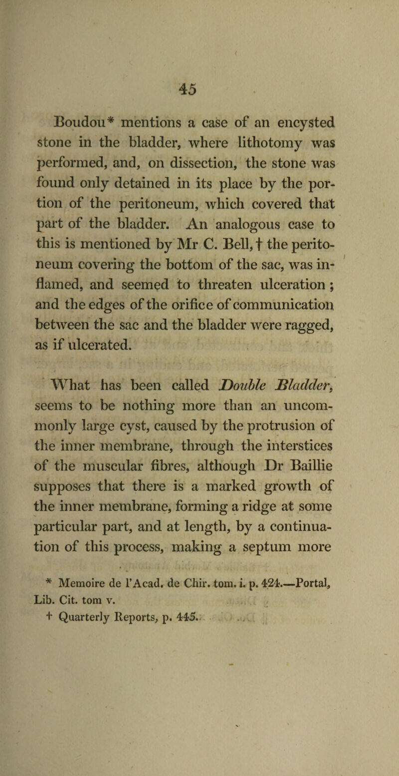 Boudou* mentions a case of an encysted stone in the bladder, where lithotomy was performed, and, on dissection, the stone was found only detained in its place by the por¬ tion of the peritoneum, which covered that part of the bladder. An analogous case to this is mentioned by* Mr C. Bell,t the perito¬ neum covering the bottom of the sac, was in¬ flamed, and seemed to threaten ulceration; and the edges of the orifice of communication between the sac and the bladder were ragged, as if ulcerated. What has been called Double Bladder^ seems to be nothing more than an uncom¬ monly large cyst, caused by the protrusion of the inner membrane, through the interstices of the muscular fibres, although Dr Baillie supposes that there is a marked growth of the inner membrane, forming a ridge at some particular part, and at length, by a continua¬ tion of this process, making a septum more * 4 * Memoire de I’Acad, de Chir. tom, i. p. 424;.—Portal, Lib. Cit. tom v. + Quarterly Reports, p. 445.. . , (