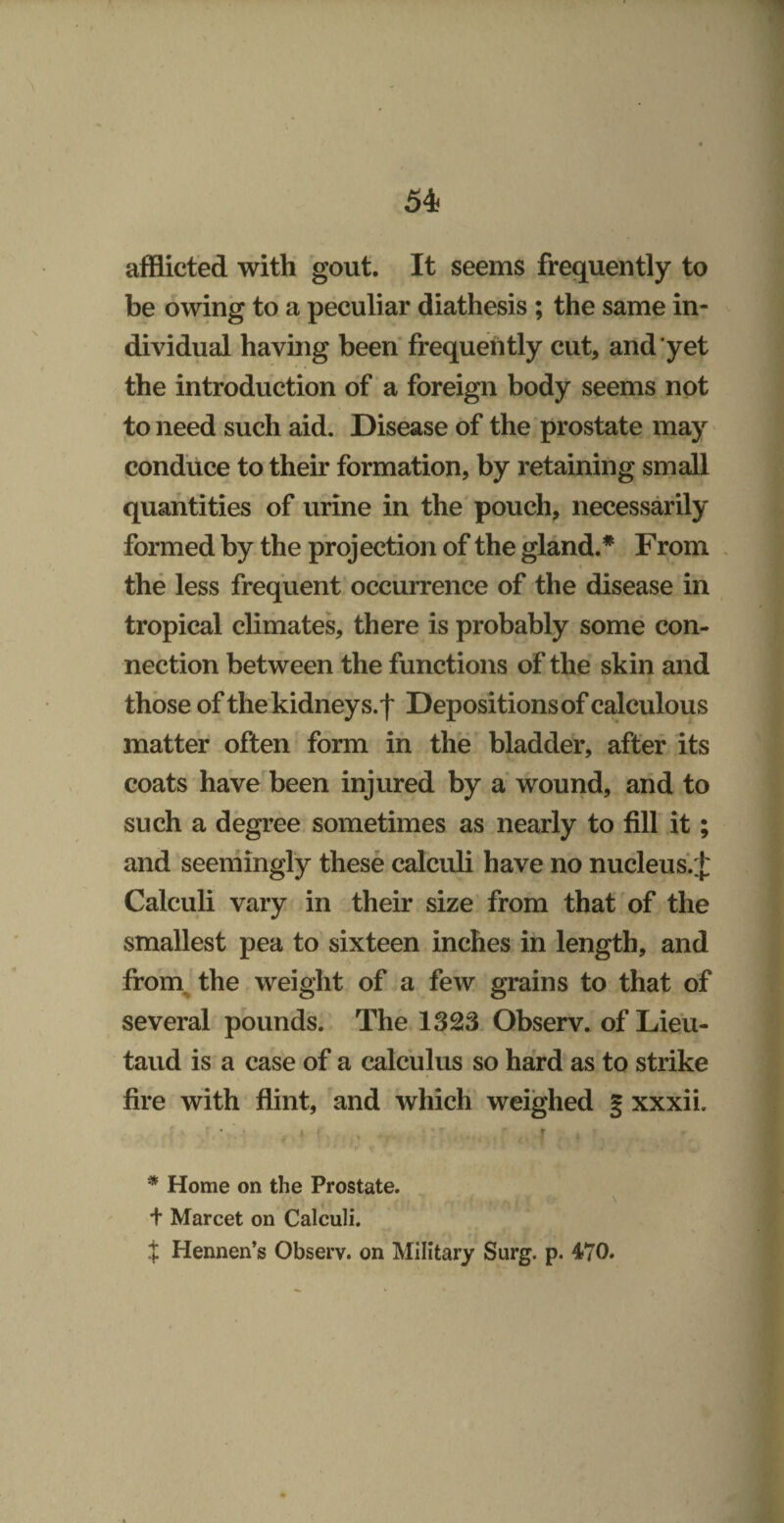 afflicted with gout. It seems frequently to be owing to a peculiar diathesis ; the same in¬ dividual having been frequently cut, and yet the introduction of a foreign body seems not to need such aid. Disease of the prostate may conduce to their formation, by retaining small quantities of urine in the pouch, necessarily formed by the projection of the gland.* From the less frequent occurrence of the disease in tropical climates, there is probably some con¬ nection between the functions of the skin and those of the kidney s.f Depositions of calculous matter often form in the bladder, after its coats have'been injured by a wound, and to such a degree sometimes as nearly to fill it; and seemingly these calculi have no nucleus. J Calculi vary in their size' from that of the smallest pea to sixteen inches in length, and from^ the weight of a few grains to that of several pounds. The 1323. Observ. of Lieu- taud is a case of a calculus so hard as to strike fire with flint, and which weighed § xxxii. » » r * Home on the Prostate. \ + Marcet on Calculi. i Hennen’s Observ. on Military Surg. p. 470.