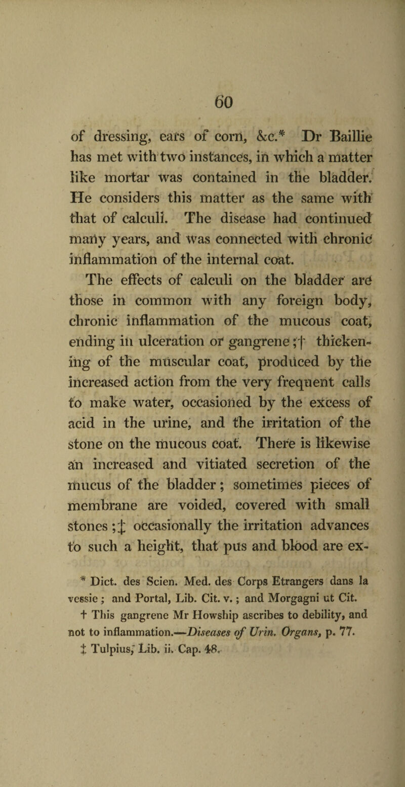 of dressing, ears of corn, Dr Baillie has met with two instances, in which a matter like mortar was contained in the bladder.* He considers this matter as the same with tliat of calculi. The disease had continued many years, and was connected with chronic inflammation of the internal coat. The effects of calculi on the bladder are those in common with any foreign body, chronic inflammation of the mucous coat, ending in ulceration or gangrene ;f thicken¬ ing of the muscular coat, produced by the increased action from the very frequent calls to make water, occasioned by the excess of acid in the urine, and the irritation of the stone on the mucous coat. There is likewise aU increased and vitiated secretion of the mucus of the bladder; sometimes pieces of membrane are voided, covered with small stones occasionally the irritation advances to such a height, that pus and blood are ex- * Diet, des Scien. Med. des Corps Etrangers dans la vessie; and Portal, Lib. Cit. v.; and Morgagni ut Cit. t This gangrene Mr Howship ascribes to debility, and not to inflammation.—Diseases rf Urin. OrganSf p. 77. t Tulpius,’ Lib. iu Cap. 4tS.