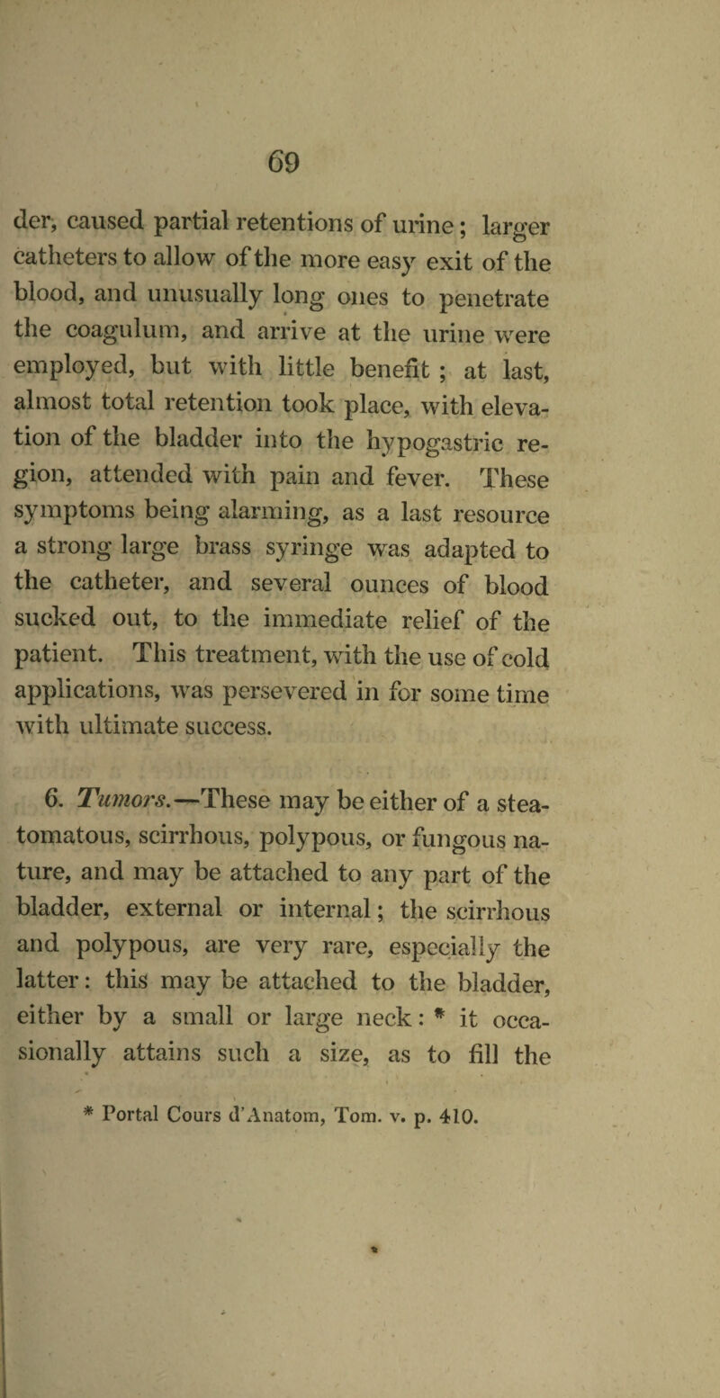 der, caused partial retentions of urine; larger catheters to allow of the more easy exit of the blood, and unusually long ones to penetrate the coagulum, and arrive at the urine were employed, but with little benefit ; at last, almost total retention took place, with eleva¬ tion of the bladder into the hypogastric re¬ gion, attended with pain and fever. These symptoms being alarming, as a last resource a strong large brass syringe was adapted to the catheter, and several ounces of blood sucked out, to the immediate relief of the patient. This treatment, with the use of cold applications, was persevered in for some time with ultimate success. 6. Tumors.—These may be either of a stea- tomatous, scirrhous, polypous, or fungous na¬ ture, and may be attached to any part of the bladder, external or internal; the scirrhous and polypous, are very rare, especially the latter: this may be attached to the bladder, either by a small or large neck: ^ it occa¬ sionally attains such a size, as to fill the I * Portal Cours d’Anatom, Tom. v. p. 410. \ i