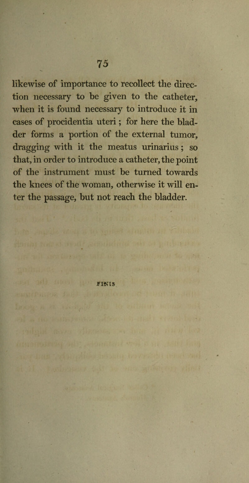 likewise of importance to recollect the direc¬ tion necessary to be given to the catheter, when it is found necessary to introduce it in cases of procidentia uteri; for here the blad¬ der forms a portion of the external tumor, dragging with it the meatus urinarius; so that, in order to introduce a catheter, the point of the instrument must be turned towards the knees of the woman, otherwise it will en¬ ter the passage, but not reach the bladder. I FINIS 4