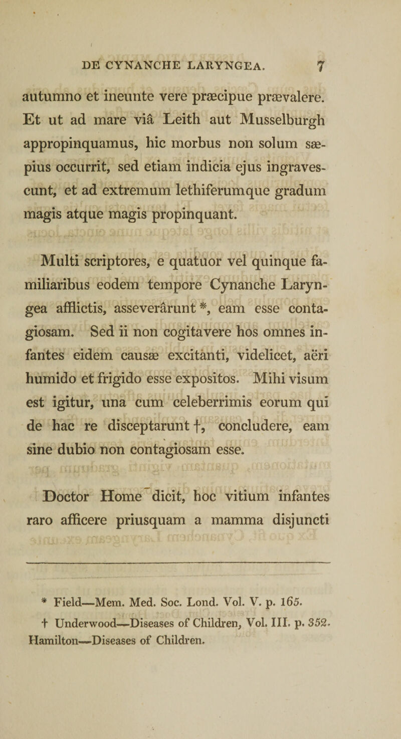 1 DE CYNANCHE LARYNGEA. 7 autumno et ineunte vere praecipue praevalere. Et ut ad mare via Leith aut Musselburgh appropinquamus, hic morbus non solum sae¬ pius occurrit, sed etiam indicia ejus ingraves¬ cunt, et ad extremum lethiferumque gradum magis atque magis propinquant. Multi scriptores, e quatuor vel quinque fa¬ miliaribus eodem tempore ^Cynanche Laryn¬ gea afflictis, asseverarunt^, eam esse conta¬ giosam. Sed ii non cogitavere hos omnes in¬ fantes eidem causae excitanti, videlicet, aeri humido et frigido esse expositos. Mihi visum est igitur, una cum celeberrimis eorum qui de hac re disceptarunt f,‘concludere, eam sine dubio non contagiosam esse. C' - Doctor Home dicit, hoc vitium infantes raro afflcere priusquam a mamma disjuncti * Field—Mem. Med. Soc. Lond. Vol. V. p. l65. t Underwood—Diseases of Children, Vol. IIL p. 352. Hamilton-—Diseases of Children.