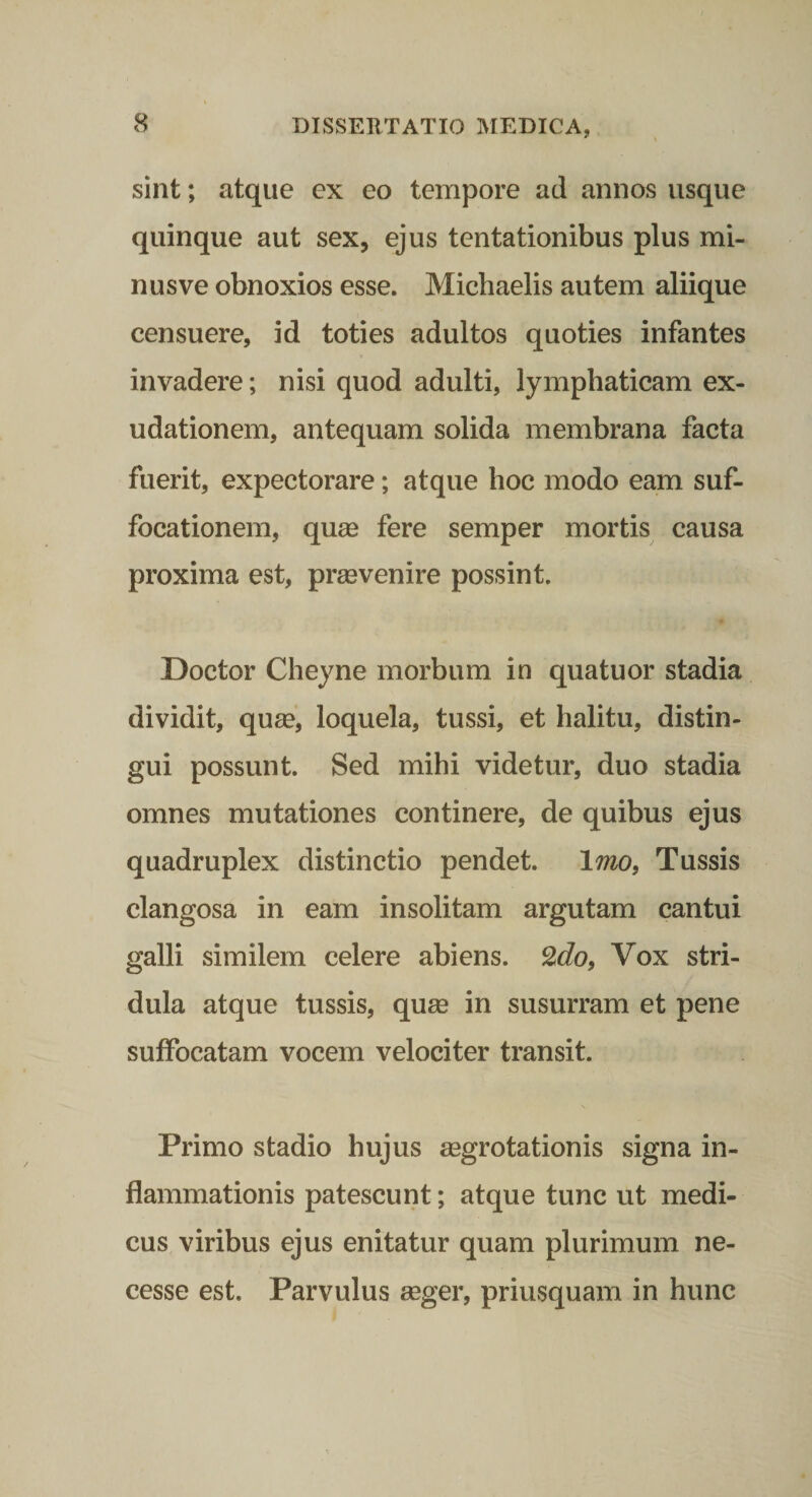 sint; atque ex eo tempore ad annos usque quinque aut sex, ejus tentationibus plus mi¬ nus ve obnoxios esse. Michaelis autem aliique censuere, id toties adultos quoties infantes invadere; nisi quod adulti, lymphaticam ex- udationem, antequam solida membrana facta fuerit, expectorare; atque hoc modo eam suf¬ focationem, quas fere semper mortis causa proxima est, provenire possint. Doctor Cheyne morbum in quatuor stadia dividit, quae, loquela, tussi, et halitu, distin¬ gui possunt. Sed mihi videtur, duo stadia omnes mutationes continere, de quibus ejus quadruplex distinctio pendet. Imo, Tussis clangosa in eam insolitam argutam cantui galli similem celere abiens. 2cZo, Vox stri¬ dula atque tussis, quse in susurram et pene suffocatam vocem velociter transit. Primo stadio hujus aegrotationis signa in¬ flammationis patescunt; atque tunc ut medi¬ cus viribus ejus enitatur quam plurimum ne- cesse est. Parvulus aeger, priusquam in hunc