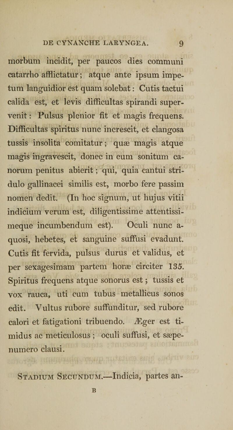 morbum incidit, per paucos dies communi catarrho afflictatur; atque ante ipsum impe¬ tum languidior est quam solebat: Cutis tactui calida est, et levis difficultas spirandi super¬ venit : Pulsus plenior fit et magis frequens. Difficultas spiritus nunc increscit, et clangosa tussis insolita comitatur; quas magis atque magis ingravescit, donec in eum sonitum ca¬ norum penitus abierit; qui, quia cantui stri¬ dulo gallinacei similis est, morbo fere passim nomen dedit. (In hoc signum, ut hujus vitii indicium verum est, diligentissime attentissi- meque incumbendum est). Oculi nunc a- quosi, hebetes, et sanguine suffusi evadunt. Cutis fit fervida, pulsus durus et validus, et per sexagesimam partem horse circiter 135. Spiritus frequens atque sonorus est; tussis et vox rauca, uti cum tubus metallicus sonos edit. Vultus rubore suffunditur, sed rubore calori et fatigationi tribuendo, ^ger est ti¬ midus ac meticulosus ; oculi suffusi, et S£epe- numero clausi. Stadium Secundum.—Indicia, partes an- B