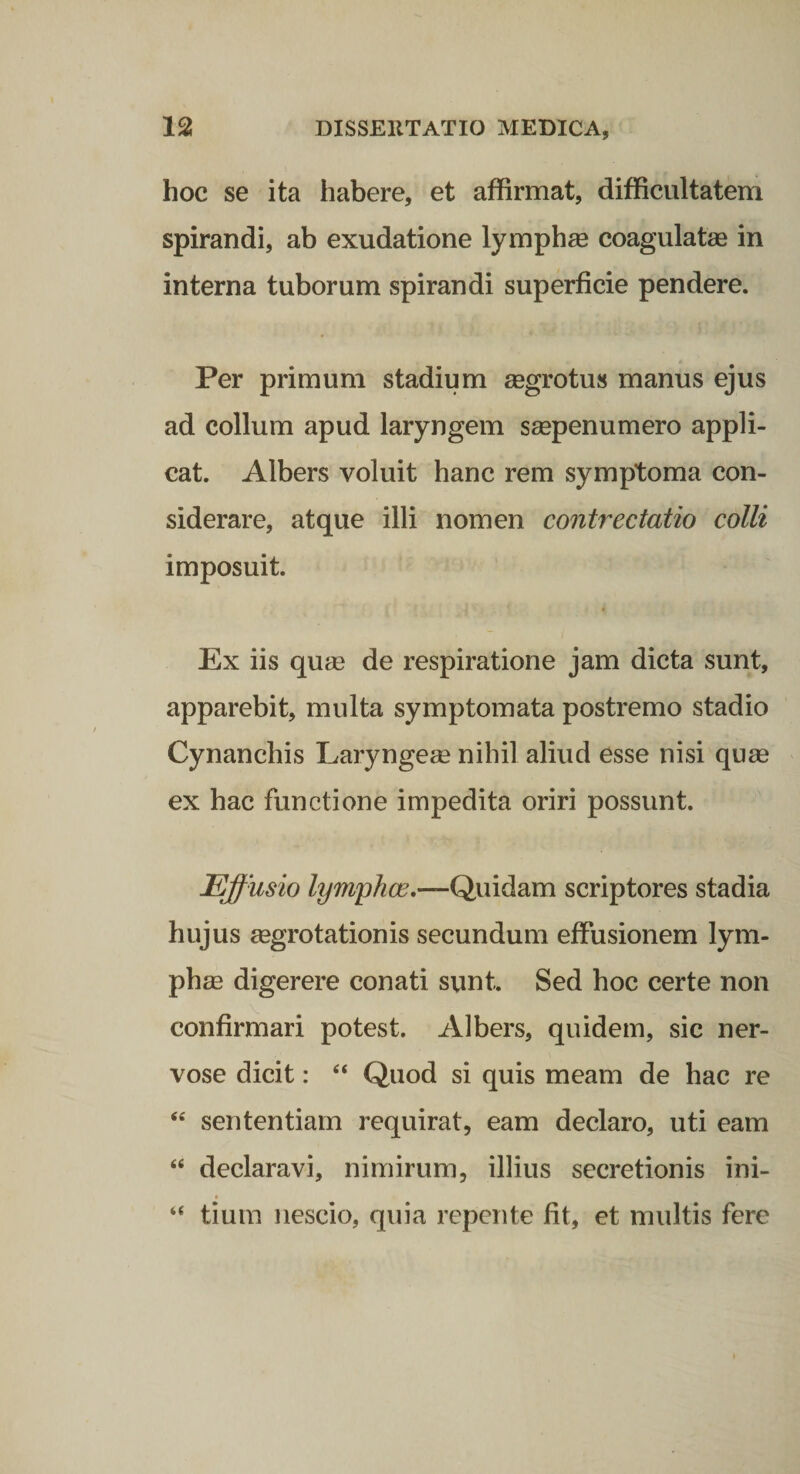 hoc se ita habere, et affirmat, difficultatem spirandi, ab exudatione lymphse coagulatae in interna tuborum spirandi superficie pendere. Per primum stadium aegrotus manus ejus ad collum apud laryngem saepenumero appli¬ cat. Albers voluit hanc rem symptoma con¬ siderare, atque illi nomen contrectatio colli imposuit. Ex iis quae de respiratione jam dicta sunt, apparebit, multa symptomata postremo stadio Cynanchis Laryngeae nihil aliud esse nisi quae ex hac functione impedita oriri possunt. Effusio lym^hce.—Quidam scriptores stadia hujus aegrotationis secundum effusionem lym¬ phae digerere conati sunt. Sed hoc certe non confirmari potest. Albers, quidem, sic ner¬ vose dicit: Quod si quis meam de hac re ‘‘ sententiam requirat, eam declaro, uti eam “ declaravi, nimirum, illius secretionis ini- “ tium nescio, quia repente fit, et multis fere