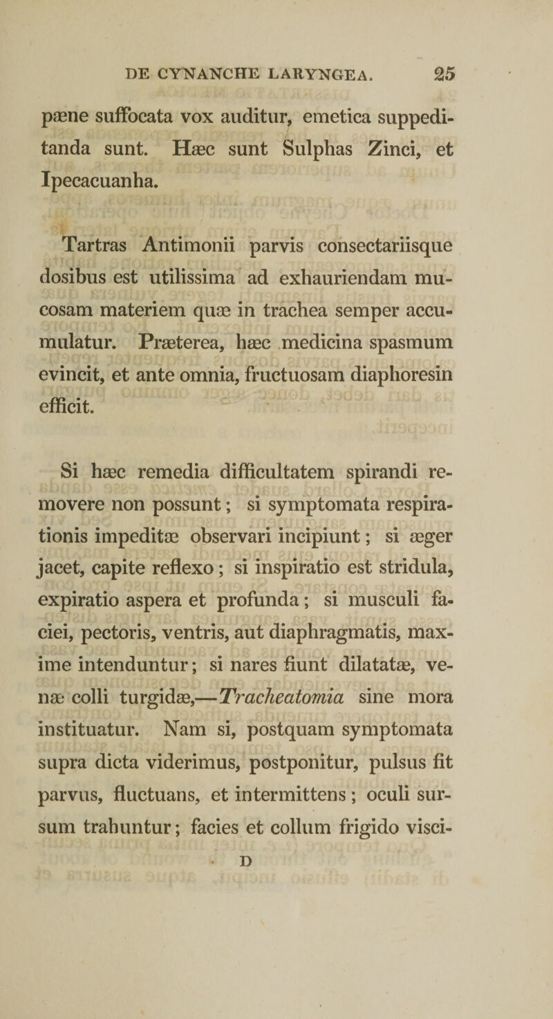 pjEne suffocata vox auditur, emetica suppedi¬ tanda sunt. Hsec sunt Sulphas Zinci, et Ipecacuanha. Tartras Antimonii parvis consectariisque dosibus est utilissima ad exhauriendam mu¬ cosam materiem quae in trachea semper accu¬ mulatur. Praeterea, hsec medicina spasmum evincit, et ante omnia, fructuosam diaphoresin efficit. Si hsec remedia difficultatem spirandi re¬ movere non possunt; si symptomata respira¬ tionis impeditae observari incipiunt; si seger jacet, capite reflexo; si inspiratio est stridula, expiratio aspera et profunda; si musculi fa¬ ciei, pectoris, ventris, aut diaphragmatis, max¬ ime intenduntur; si nares fiunt dilatatas, ve- nse colli turgidse,—TracJieatomia sine mora instituatur. Nam si, postquam symptomata supra dicta viderimus, postponitur, pulsus fit parvus, fluctuans, et intermittens ; oculi sur¬ sum trahuntur; facies et collum frigido visci- D
