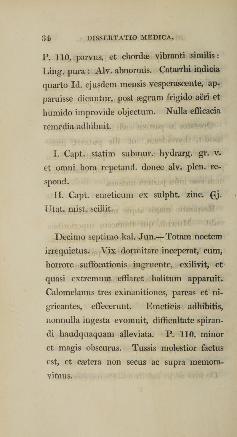 P. 110, parvus, et chordas vibranti similis: Ling. pura : Alv. abnormis. Catarrhi indicia quarto Id. ejusdem mensis vesperascente, 'ap¬ paruisse dicuntur, post ^grum frigido aeri et humido improvide objectum. Nulla efficacia remedia adhibuit. I. Capt. statim submur. hydrarg. gr. v. et omni hora repetand. donec alv. plen. re- spond. II. Capt. emeticum ex sulpht. zinc. ^j. Utat. mist. sciiiit. Decimo septimo kal. Jun.—Totam noctem irrequietus. Vix dormitare inceperat, cum, horrore suffocationis&gt; ingruente, exilivit, et‘ quasi extremum efflaret halitum apparuit. Calomelanus tres exinanitiones, parcas et ni¬ gricantes, effecerunt. Emeticis adhibitis, nonnulla ingesta evomuit, difficultate spiran¬ di haudquaquam alleviata. P. 110, minor et magis obscurus. Tussis molestior factus est, et C£etera non secus ac supra memora¬ vimus.