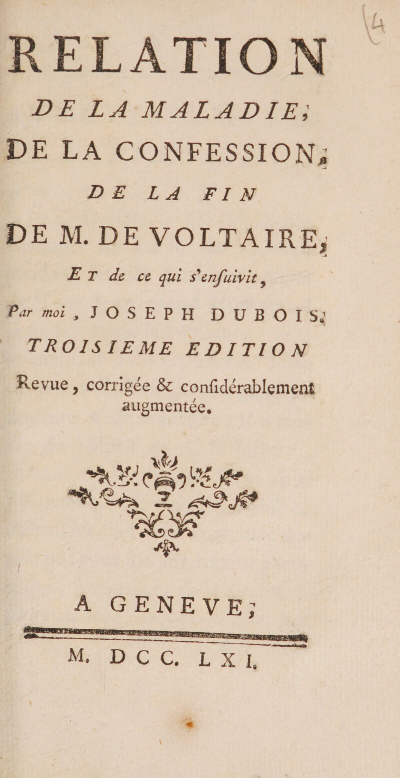 RELATION DE LA MALADIE; DE LA CONFESSION; DE LA FIN DE M. DE VOLTAIRE, _4 E T de ce qui 5’enfuivit 7 Par moi , JOSEPH D U B O I TROISIEME EDITION Revue, corrigée & confidérablement augmentée. z «A^V A GENEVE; M. D C C. L X I. \