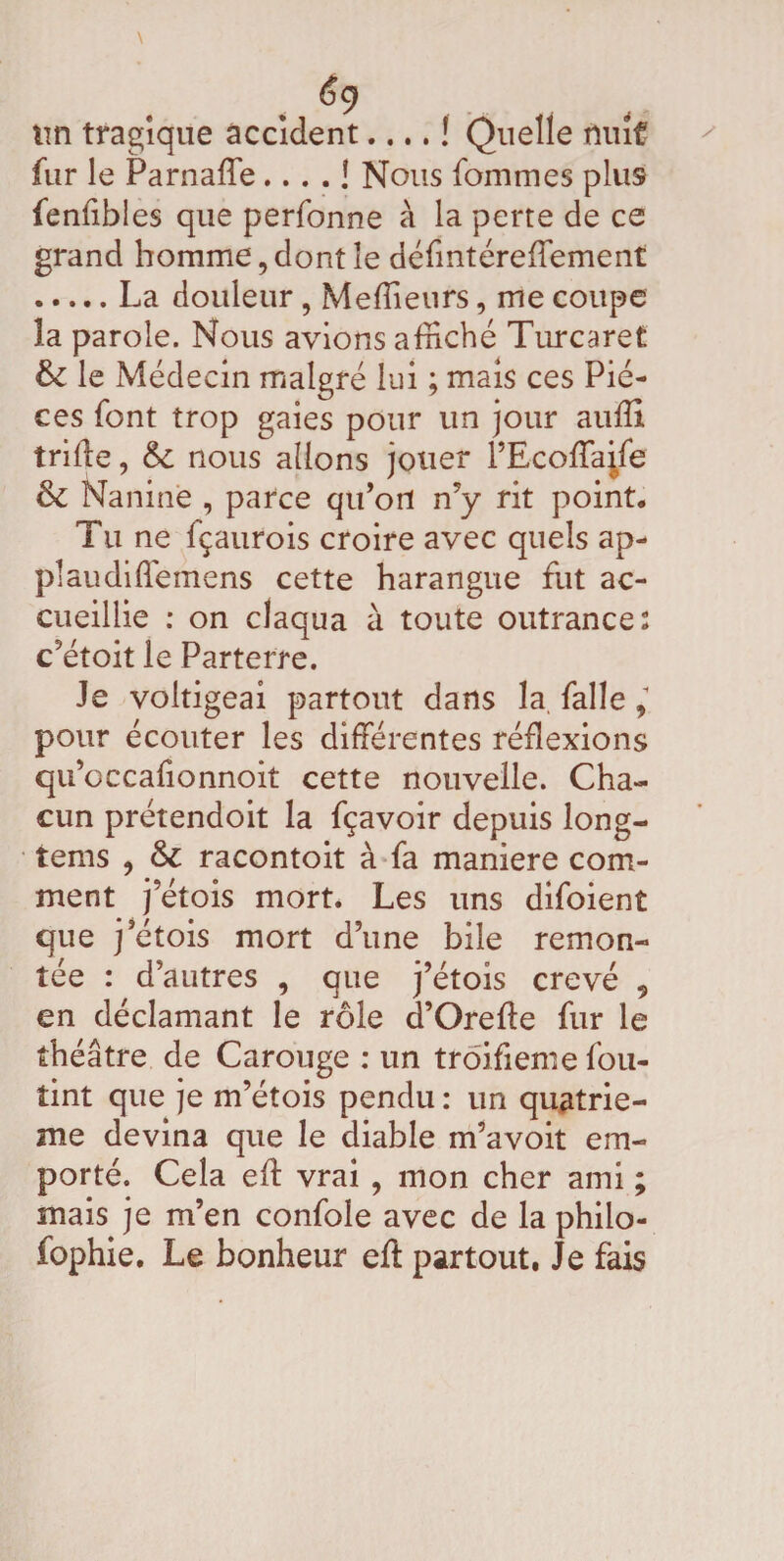 \ £9 tm tragique accident.... ! Quelle nuit fur le Parnaffe.... ! Nous fommes plus fenfibles que perfonne à la perte de ce grand homme, dont le défmtéreffement .La douleur, Meffieurs, me coupe la parole. Nous avions affiché Turcaret & le Médecin malgré lui ; mais ces Piè¬ ces font trop gaies pour un jour aufli triffe, 6c nous allons jouer l’Ecoffaife & Naninè , parce qu’ort n’y rit point. Tu ne fçaurois croire avec quels ap¬ plaudi ffemens cette harangue fut ac¬ cueillie : on claqua à toute outrances c’étoit le Parterre. Je voltigeai partout dans la, falle, pour écouter les différentes réflexions qu’occafionnoit cette nouvelle. Cha¬ cun prétendoit la fçavoir depuis long- tems , & racontoit à fa maniéré com¬ ment j etois mort. Les uns difoient que j’étois mort d’une bile remon¬ tée : d’autres , que j’étois crevé „ en déclamant le rôle d’Orefte fur le théâtre de Carouge : un troifieme fou- tint que je m’étois pendu : un quatriè¬ me devina que le diable m’avoit em¬ porté. Cela eft vrai , mon cher ami ; mais je m’en confole avec de la philo- fophie. Le bonheur eft partout, Je fais