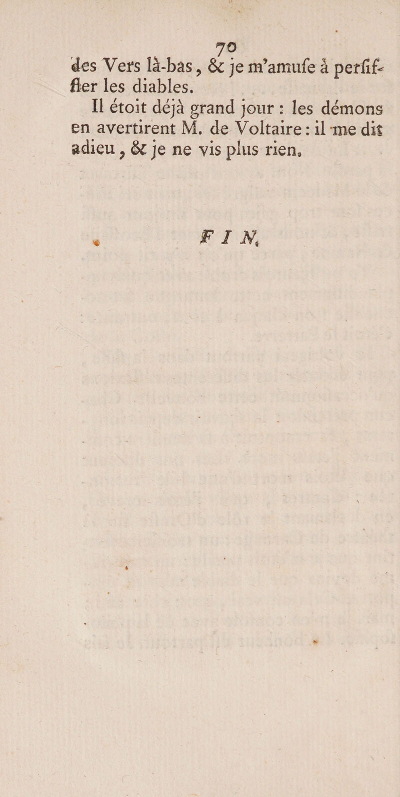 7° des Vers là-bas, 6c je m’amufe à perfît fier les diables. Il étoit déjà grand jour : les démons en avertirent M. de Voltaire : il me dit adieu ; 6c je ne vis plus rien. « FIN,