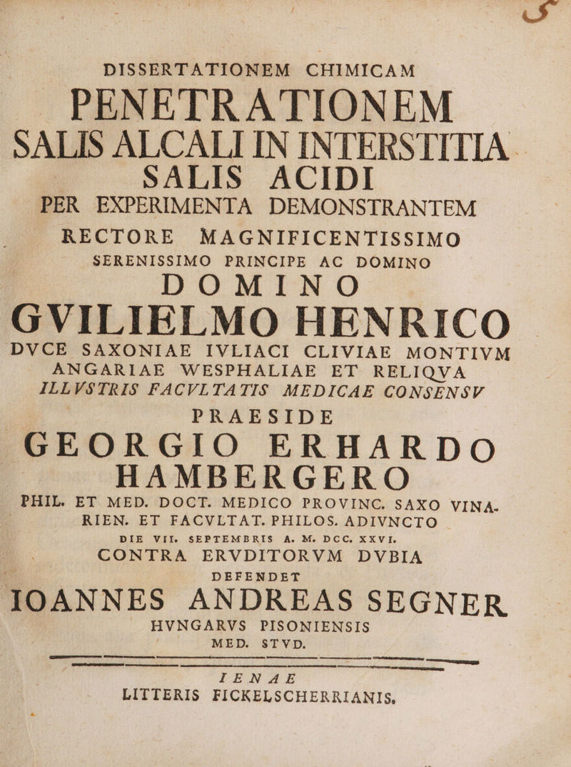 DISSERTATIONEM CHIMICAM . PENETRATIONEM SALIS ALCALLIN INTERSTITIA | SALIS ACIDI PER EXPERIMENTA DEMONSTRANTEM . RECTORE MAGNIFICENTISSIMO SERENISSIMO PRINCIPE AC DOMINO DOMINO GVILIELMO HENRICO DVCE SAXONIAE IVLIACI CLIVIAE MONTIVM ANGARIAE WESPHALIAE ET RELIQVA ILES FACVLTATIS MEDICAE CONSENSV | PRAESIDE GEORGIO ERHARDO HAMBERGERO . PHIL. ET MED. DOCT. MEDICO PROVINC. SAXO VINA- RIEN. EI FACVLTAT. PHILOS. ADIVNCTIO . DIE VII. SEPTEMBRIS A. M. DCC. XXVI. CONTRA ERVDITORVM DVBIA DEFENDET IOANNES ANDREAS SEGNER | HVNGARVS PISONIENSIS BEEN STVD. IENAE LITTERIS FICKELSCHERRIANIS,