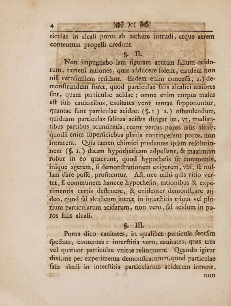 nifi verofimilem. reddant. Eadem enim conceífi; 1 ) monftrandum- foret, quod particulae falis alcalici maiores fint, quam particulae acidae ; omne enim corpus maius eft fuis cauitatibus, cauitates veró tantae fupponuntur, quantae funt particulae acidae: ($. 1.) 2.) oftendendum, quidnam particulas — acidas —— ita, » median- quodfi enim NUT planis contingeferit: aig non intrarent. Quia tamen chimici prudentes ipfam refolutio-- mem ( $. I. ) datam. hypotheticam ans. usas, -- ds inique agerem, fi pius penu. RUE... Wet: Jam dare poffe, profitentur. Aft, nec mihi quis. vitio ver- tet, fi communem hancce hypothefin, rationibus &amp; expe- imentis certis deftmese; &amp; euidenter. demontigare. au- ium rcu un icidamam, non vero, fil Bs in | po- 10s falis sali. g'cp n | radel iom | dij TIL ipuifus aa i disc dtes cauitates; in: ammáfibeii panni feo fpe&amp;tata, contentas : interftitia vero; cauitates, quas tres .vel quatuor particulae vnitae relinquunt. ' Quando igitur -dixi,me per experimenta demonftraturum, quod particulae falis alcali in interftitia. particularum acidarum intrent, Jz i; non