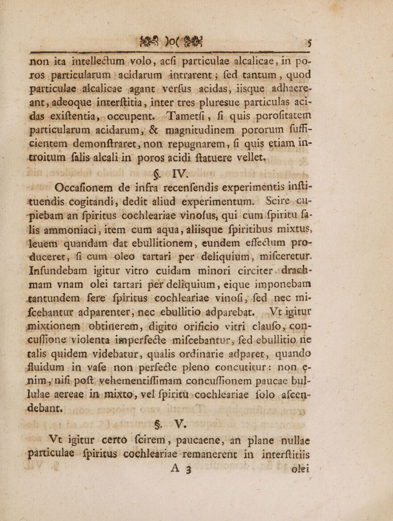 non ita intellectum volo, acfi particulae alcalicae, in po- ros párticularum | acidarum ántrarent ; fed tantum , quod particulae .alcalicae - agant. verfus - -acidas; iisque: adhaere- ant,adeoque interftitia, inter tres pluresue particulas aci- das exiftentia, occupent. Tametíü, fi quis porofitatem particularum. acidarum, &amp; magnitudinem pororum fuffi- Cientem. demonftraret, non. repugnarem, fi quis etiam in- troitum falis.alcaliin poros acidi ftatuere vellet. 4 Oipiall onem de iiber sicontiniie experimentis infti- haine cogitandi, dedit aliud experimentum. Scire..cu- piebam an fpiritus 'cochleariae vinofus, qui cum fpiritu fa- lis atnmoniaci, item. cum aqua, aliisque fpiritibus mixtus, leueti quandám dat ebullitionem, eundem effectum pro- duceret, fi cum oleo tartari per deliquium, mifceretur.  Infundebam igitur vitro cuidam minori circiter. drach- mam vnam olei tartari per deliquium, eique imponebam tantundem fere fpiritus cochleariae vinofi, fed nec mi- Ícebantur adparenter, nec ebullitio adparebat. |. Vt 1gitur anixtionem: obtinerem, digito orificio vitri claufo; con- €uffione violenta imperfecte mifcebantur, fed ebullitio ne talis quidem videbatur, qualis ordinarie adparet, quando fluidum .in vafe non perfecte pleno concutitur: non. e- nim nif poft: vehementiffimam concuffionem paucae bul- lulae aereae in. mixto, vel ficiis cochleariae folo. afcen- debant. dta | 138.5 V, Vt igitur certo fcirem, paucaene, an plane nullae c RM fpiritus. cochleáriae remanerent in interftitiis