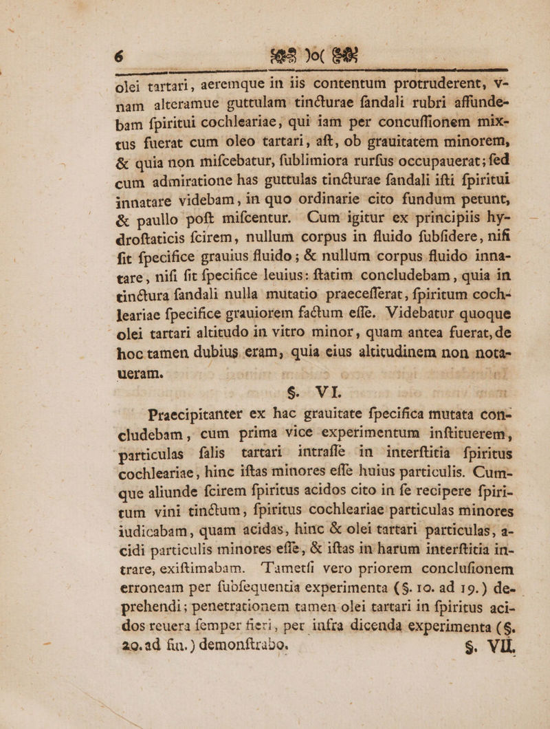 nam alteramue guttulam tincturae fandali rubri affunde- bam fpiritui cochleariae, qui iam per concuffionem mix- tus fuerat cum oleo tartari, aft, ob grauitatem minorem, &amp; quia non mifcebatur, füblimiora rurfus occupauerat; fed cum admiratione has guttulas cincturae fandali ifti fpiritui innatare videbam, in quo ordinarie cito fundum petunt, &amp; paullo poft mifcentur. Cum igitur ex principiis hy- droftaticis fcirem, nullum corpus in fluido fübfidere, nifi fit fpecifice grauius fluido ; &amp; nullum corpus fluido inna- tare , nifi fit fpecifice leuius: ftatim. concludebam, quia in cinctura fandali nulla mutatio praecefferat , fpiritum coch- leariae fpecifice grauiorem factum effe. Videbatur quoque - olei tartari altitudo in vitro minor, quam antea fuerat, de hoc tamen dubius. eram; quia eius altitudinem non nota- ueram. 5 emer miU € | dogistandal | $9. VI. V quem Praecipitanter ex hac grauitate fpecifica mutata con- cludebam , cum prima vice experimentum inftituerem, particulas falis tartari intraffe in interftitia fpiritus cochleariae, hinc iftas minores effe huius particulis. Cum- que aliunde fcirem fpiritus acidos cito in fe recipere fpiri- cum vini tin&amp;tum, fpiritus cochleariae particulas minores iudicabam, quam acidas, hinc &amp; olei tartari particulas; a- cidi particulis minores effe, &amp; iftas in harum interftitia in- trare, exiftimabam. 'l'ametfi vero priorem conclufionem erroneam per fubfequentia experimenta (5. 10. ad 19.) de- prehendi; penetrationem tamen olei tartari in fpiritus aci- dos reuera femper fieri, per infra dicenda experimenta ($. 29. ad fin.) demonfira2o. S. VIL