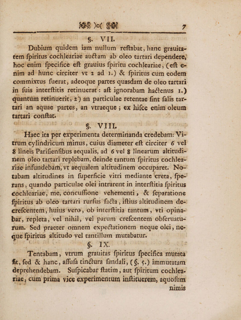 Dubium iliac iam nullum reftabat, hanc grauita- tem didis cochleariae auctam ab oleo tartari dependere; hoc enim. fpecifice eft grauius fpiritu cochleariae, ( eft e- nim ad hunc circiter vt 2 ad 1.) &amp; fpiritus cum eodem commixtus fuerat, adeoque partes quasdam de oleo tartari in fuis interftitis retinuerat: aft ignorabam hactenus 1.) quantüm retinuerit; 2)an particulae retentae fint falis tar- tari an aquae partes, an vtraeque ; ex hifce enim oleum tartari — m Vd CHaeci ita per eiiperimenta détériisditida credebam: vi- trum. cylindricum minus, cuius diameter eft circiter 6 vel $ lineis Parifienfibus aequalis, ad 6 vel 8 linearum altitudi- nem oleo tartari replebam, deinde tantum fpiritus cochlea- riae infundebárn, vt aequalem altitudinem: occuparet. No- tabam altitudines in fuperficie vitri mediante creta, fpe- rans, quando particulae : olei intrarent in interftitia fpiritus cochleariae; me, concuffione vehementi, &amp; feparatione fpiritus: ab oleo tartari rurfüs facta , iftius altitudinem de- créfcetitem , huius vero, ob interftitia tantum , vti opina- bar, repleta, vel nihil, vel parum crefcentem obferuatu- rum. Sed praeter omnem expectationem neque olei, ne- que fpiritus. altitudo ve] tantillum siagbiosonid | | &amp; TX | | Tentabam, vtrum grauitas fpiritus fpecifica 1 mutata fit, fed &amp; hanc, affufa tinctura fandali, ( $. 5.) immutatam deprehendebam. Sufpicabar ftatim , aut fpiritum cochlea- tiae, cüm prima vice experimentum inftituerem, aquofüm nimis