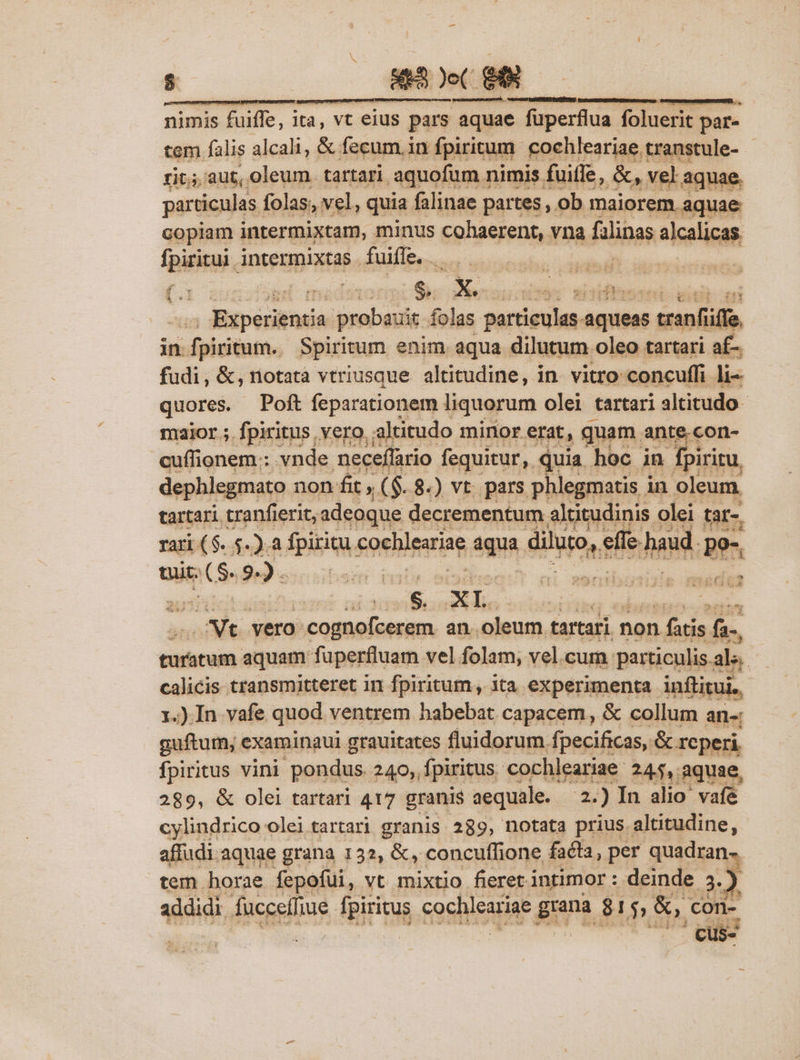 nimis fuiffe, ita, vt eius pars aquae fuperflua foluerit par- tem falis alcali, &amp; fecum. in fpiritum. cochleariae. transtule- - rit; aut, oleum. tartari. aquofum nimis fuifle, &amp;, vel. aquae. particulas. folas; vel, quia. falinae partes , ob maiorem aquae copiam intermixtam, minus cohaerent, vna falinas slealicas Ipiritui, intermixtas | fuiffe. ep 25 diia posce iiio ri sursum aqueas s tranfiffe in infistiino Spiritum enim aqua dilutum oleo tartari af- fudi, &amp;, notata vtriusque. altitudine, in. vitro concuffi li quores. Poft feparationem liquorum olei tartari altitudo maior ; fpiritus vero. altitudo minor erat, quam ante.con- cuflionem.: vnde neceffario fequitur, quia hoc in fpiritu, dephlegmato non fit, ($.8.) vt. pars phlegmatis in oleum, tartari tranfierit, adeoque decrementum altitudinis olei tar-. rari ($..5.).a fpiritu 4 coehleariae qa. diluro, ap ls and, Lo Que RR $e9 «scuba ci senibus médas vilisedidio suuni Suis a odit. vero: vut meh iie an. hin tartari : non qe E Nonius aquam fuperfluam vel folam; vel.cum. particulis. ala. calicis transmitteret in fpiritum, ita experimenta. inflitui. 1.)In vafe quod ventrem habebat capacem, &amp; collum an-: guftum, examinaui grauitates fluidorum. fpecificas, &amp;. reperi fpiritus vini pondus 240, fpiritus cochleariae: 245, aquae, 289, &amp; olei tartari 417 granis aequale. 2.) In alio vafe cylindrico olei tartari granis 289, notata prius altitudine, affudi aquae grana 132, &amp;, concuffione facta, per quadran- tem horae fepofui, vt mixtio fieret intimor : deinde 3.)