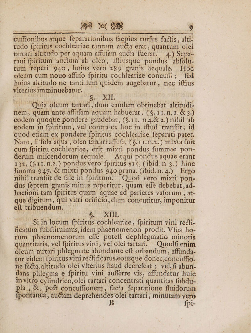 IDEOMMENMENUTU S (89 $ eo e—ÀÀ—— cuffionibus atque feparationibus faepius rurfus factis , alti- tudo fpiritus cochleariae tantum aucta erat, quantum olei tartari altitudo per aquam affufam aucta fuerat. — 4.) Sepa- raui fpiritum auctum ab oleo, ifiiusque pondus abfolu- tum Teperi 940, huius vero 289 granis aequale. Hoc oleum cum nouo affufo fpiritu cochlearige concuf; fed hurus alütudo ne tantillum quidem augebatur, nec iftius vlteriusimmiünuebatur. — | : Eid dE S5. XII. | S lue ——. Quia oleum tartari, dum eandem obtinebat altitudi- nem, quam ante affüfam aquam habuerat, ( $. 11. n.2. &amp; 3.) eodem quoqtie pondere gaudebat, (S.11. n.4.&amp; 2.) nihil ab eodem in fpiritum , vel contra ex hoc in iftud. tranfiit; id quod.-etiam ex pondere fpiritus cochleariae feparati patet. Nam , fi'fola aqua , oleo tartari affufa, (S. t1. n.2.) mixta fuit cum fpiritu cochleariae, erit niixti. pondus fummae pon- derum mifcendorum aequale. Atqui pondus aquae erant 132, ($.11. n.2.) pondus vero fpiritus 815, (1ibid. n. 3.) hinc fumma 947. &amp; mixti pondus 940 grana. (ibid.n. 4.) Ergo nihil tranfit de fale in fpiritum. | Quod vero mixti pon- dus feptem granis minus reperitur, quam effe debebat, ad- haefioni tam fpiritus quam aquae ad parietes vaforum , at- que digitum, qui vitri orificio, dum concutitur, imponitur eft tribuendum. : : : | $. . XIII. Si in locum fpiritus cochleariae, fpiritum vini recti- ficatum fübftituimus, idem phaenomenon prodit. Vfus ho- rum phaenomenorum effe poteft dephlegmatio minoris quantitatis, vel fpiritus vini, vel olei tartari. Quodfi enim oleum tartari phlegmate abundante eft orbandum , affunda- tur eidem fpiritus vini rectificatus,eousque donec,concuffio- he facta; altitudo olei vlterius haud decrefcat ; vel,fi abun- dans phlegma e fpiritu vini aufferre vis, affundatur huic 1n vitro cylindrico, olei tartari concentrati quantitas fubdu- pla.&amp;, poft concuffionem, facta feparatione fluidorum Ípontaneá, auctam deprehendes olei tartari, minutam vero B fpi-