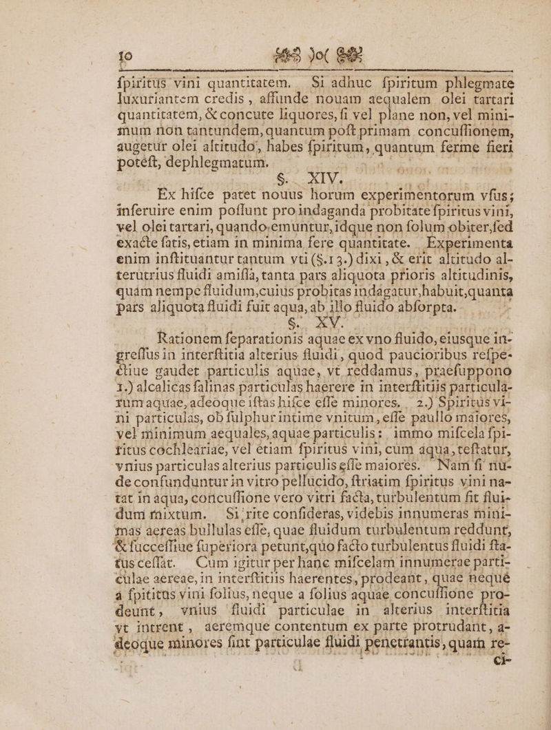 $5 Jo( S4 fpiritus vini quantitatem. — Si adhuc fpiritum phlegmate luxuriantem credis , affunde nouam aequalem olei tartari quantitatem, &amp; concute liquores,fi vel plane non, vel mini- mum non tantundem, quantum poft primam concuflionem, augetur olei altitudo; habes fpiritum, quantum ferme fieri fo potéft, dephlegmatum. i cH giuffe dst Ex hifce patet nouus horum experimentorum vfus; inferuire enim poflunt proindaganda probitate fpiritus vini, vel oleitartari, quando:emuntur, idque non folum obiter,fed exacte fatis, etiam in minima fere quantitate. Experimenta enim inftituantur tantum vti (S.15.) dixi , &amp; erit. altitudo al- terutrius fluidi amifla, tanta pars aliquota prioris altitudinis, quàm nempe fluidum,cuius probitas indagatur,habuit;quanta pars aliquota fluidi fuit aqua, ab illofluido abforpta. — — -— . . Rationem |feparationis aquae ex vno fluido, eiusque in- greffusin interftitia alterius fluidi, quod paucioribus refpe- éüue gaudet particulis aquae, vt reddamus, praefuppono 1.) alcalicas falinas particulas haerere in interflitiis particula- fumaquae,adeoque iftas hifce effe minores.. 2.) Spiritus vi- ni particulas, ob fulphurintime vnitum, efle paullo maiores, vel minimum aequales, aquae particulis: 1mmo mifcela fpi- titus cochleariae, vel étiam fpiritus vini, cum aqua; teftatur, vnius particulas alterius particuliseffe maiores. —Nami fi riu- de confunduntur in vitro pellucido, ftriatim fpiritus vini na- | tat in aqua, concuffione vero vitri facta, curbulentum fit flui- dum rüixtum. — Si;rite confideras, videbis innumeras mini- 1nas aereas bullulas effe, quae fluidum turbulentum reddunt, '&amp;ftucceffiue füperiora petunt,quo facto curbulentus fluidi fta- £usceffa. — Cum igitur per hane mifcelam innumerae parti- culae aereae, in interftitiis haerentes, prodeant, quae nequé à fpititus vini folius, neque a folius aquae concuffione pro- deunt, vnius fluidi particulae in altenus interititia vt intrent, aeremque contentum ex parte protrudant, a- eoque minores fior particulae fluidi penettantis, quar re-